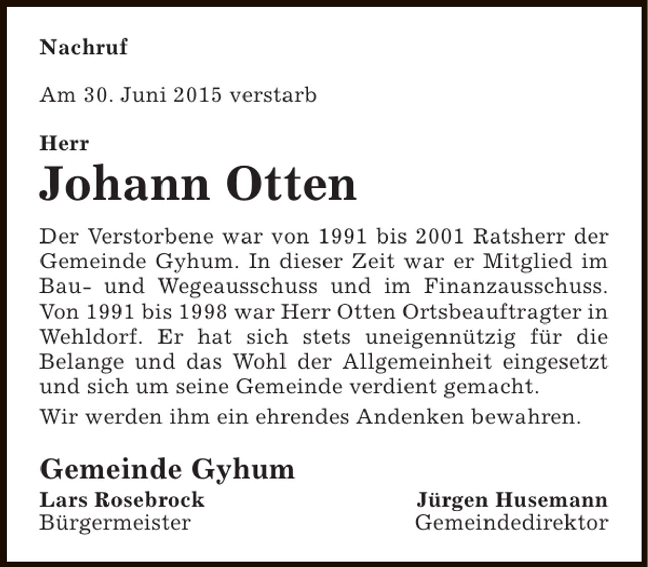 <p>Nachruf<br />Am 30. Juni 2015 verstarb<br />Herr</p><p>Johann Otten<br />Der Verstorbene war von 1991 bis 2001 Ratsherr der<br />Gemeinde Gyhum. In dieser Zeit war er Mitglied im<br />Bau- und Wegeausschuss und im Finanzausschuss.<br />Von 1991 bis 1998 war Herr Otten Ortsbeauftragter in<br />Wehldorf. Er hat sich stets uneigennützig für die<br />Belange und das Wohl der Allgemeinheit eingesetzt<br />und sich um seine Gemeinde verdient gemacht.<br />Wir werden ihm ein ehrendes Andenken bewahren.</p><p>Gemeinde Gyhum</p><p>Lars Rosebrock<br />Bürgermeister</p><p>Jürgen Husemann<br />Gemeindedirektor</p>