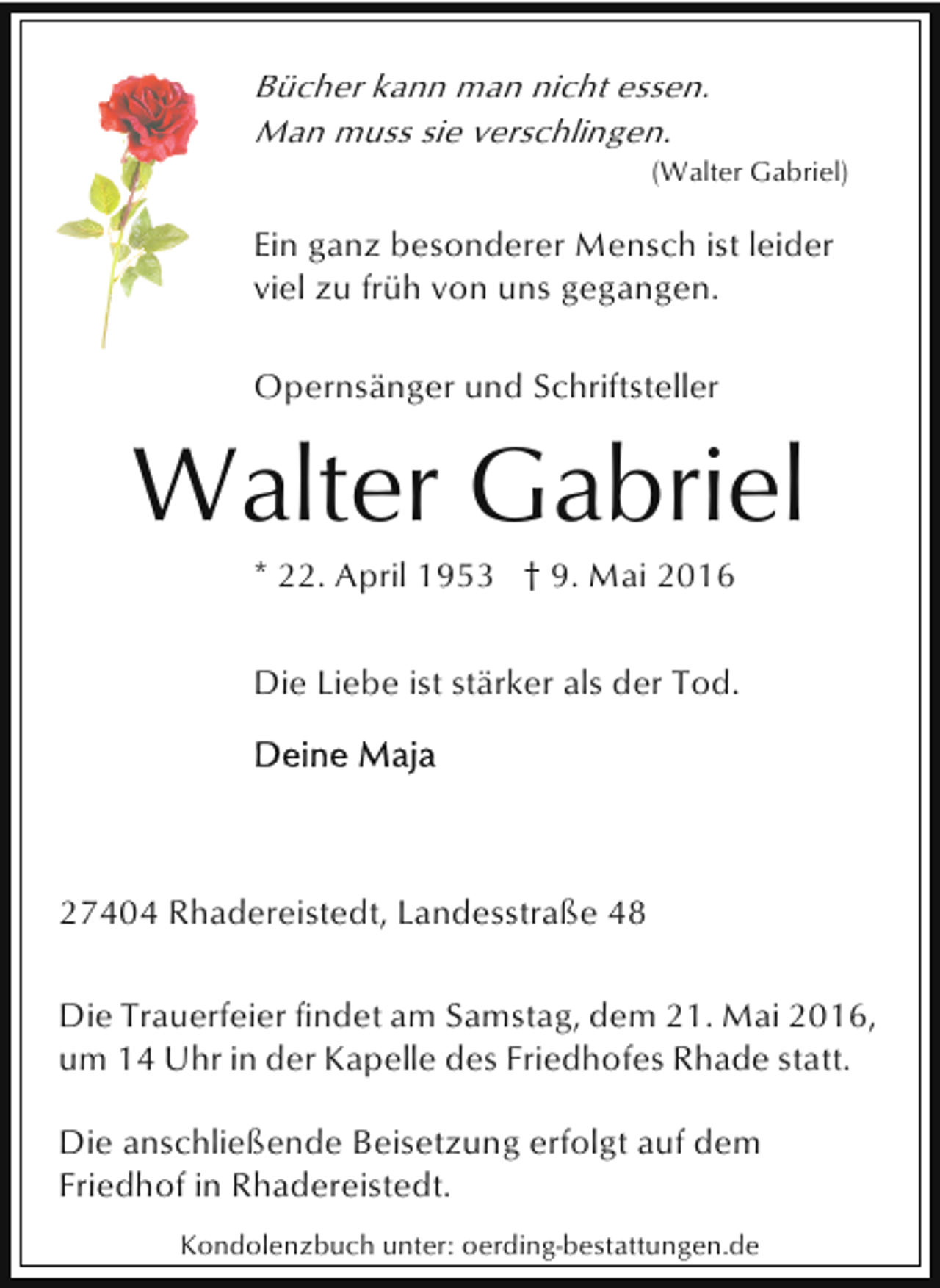 <p>Bücher kann man nicht essen.<br />Man muss sie verschlingen.</p><p>(Walter Gabriel)</p><p>Ein ganz besonderer Mensch ist leider<br />viel zu früh von uns gegangen.<br />Opernsänger und Schriftsteller</p><p>Walter Gabriel<br />* 22. April 1953 † 9. Mai 2016</p><p>Die Liebe ist stärker als der Tod.</p><p>27404 Rhadereistedt, Landesstraße 48<br />Die Trauerfeier findet am Samstag, dem 21. Mai 2016,<br />um 14 Uhr in der Kapelle des Friedhofes Rhade statt.<br />Die anschließende Beisetzung erfolgt auf dem<br />Friedhof in Rhadereistedt.<br />Kondolenzbuch unter: oerding-bestattungen.de</p>