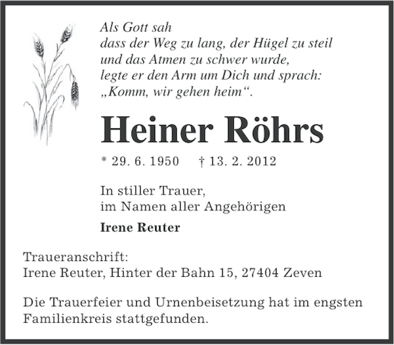 <p>Als Gott sah<br />dass der Weg zu lang, der Hügel zu steil<br />und das Atmen zu schwer wurde,<br />legte er den Arm um Dich und sprach:<br />„Komm, wir gehen heim“.</p><p>Heiner Röhrs<br />* 29. 6. 1950</p><p>† 13. 2. 2012</p><p>In stiller Trauer,<br />im Namen aller Angehörigen<br />Irene Reuter<br />Traueranschrift:<br />Irene Reuter, Hinter der Bahn 15, 27404 Zeven<br />Die Trauerfeier und Urnenbeisetzung hat im engsten<br />Familienkreis stattgefunden.</p>