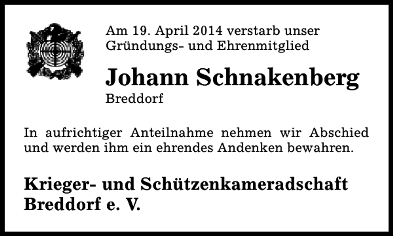 <p>Am 19. April 2014 verstarb unser<br />Gründungs- und Ehrenmitglied</p><p>Johann Schnakenberg<br />Breddorf</p><p>In aufrichtiger Anteilnahme nehmen wir Abschied<br />und werden ihm ein ehrendes Andenken bewahren.</p><p>Krieger- und Schützenkameradschaft<br />Breddorf e. V.</p>