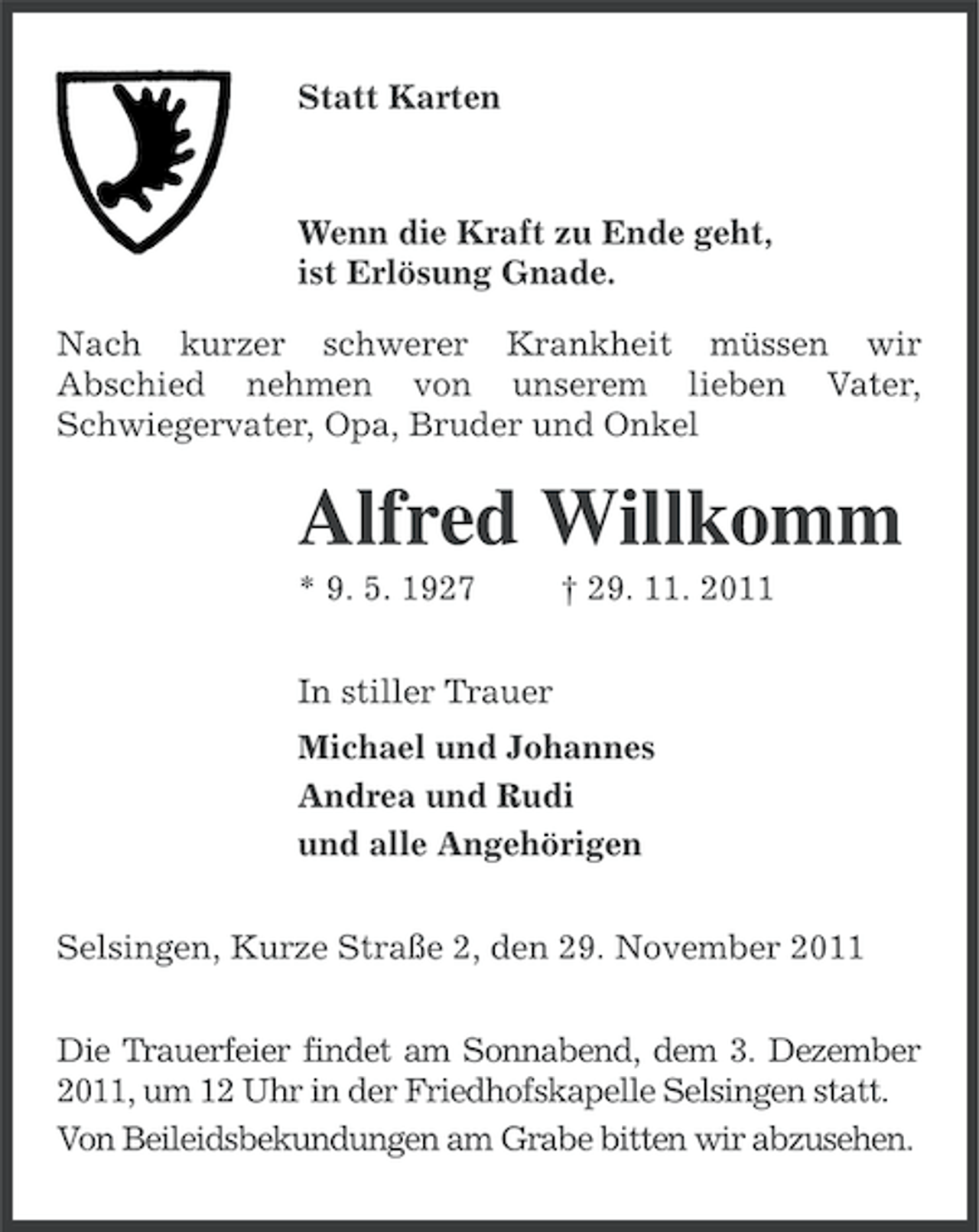 <p>Statt Karten</p><p>Wenn die Kraft zu Ende geht,<br />ist Erlösung Gnade.<br />Nach kurzer schwerer Krankheit müssen wir<br />Abschied nehmen von unserem lieben Vater,<br />Schwiegervater, Opa, Bruder und Onkel</p><p>Alfred Willkomm<br />* 9. 5. 1927</p><p>† 29. 11. 2011</p><p>In stiller Trauer<br />Michael und Johannes<br />Andrea und Rudi<br />und alle Angehörigen<br />Selsingen, Kurze Straße 2, den 29. November 2011<br />Die Trauerfeier findet am Sonnabend, dem 3. Dezember<br />2011, um 12 Uhr in der Friedhofskapelle Selsingen statt.<br />Von Beileidsbekundungen am Grabe bitten wir abzusehen.</p>