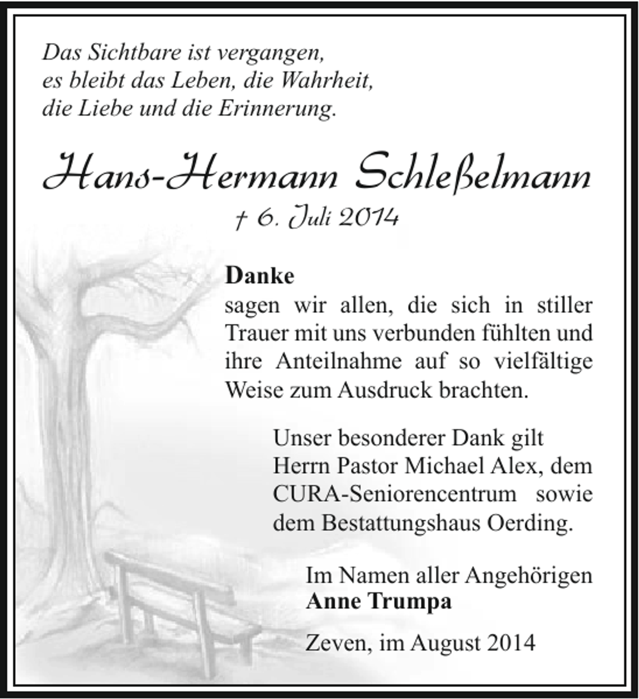 <p>Das Sichtbare ist vergangen,<br />es bleibt das Leben, die Wahrheit,<br />die Liebe und die Erinnerung.</p><p>Hans-Hermann Schleßelmann<br />† 6. Juli 2014</p><p>Danke</p><p>sagen wir allen, die sich in stiller<br />Trauer mit uns verbunden fühlten und<br />ihre Anteilnahme auf so vielfältige<br />Weise zum Ausdruck brachten.<br />Unser besonderer Dank gilt<br />Herrn Pastor Michael Alex, dem<br />CURA-Seniorencentrum sowie<br />dem Bestattungshaus Oerding.<br />Im Namen aller Angehörigen<br />Anne Trumpa<br />Zeven, im August 2014</p>