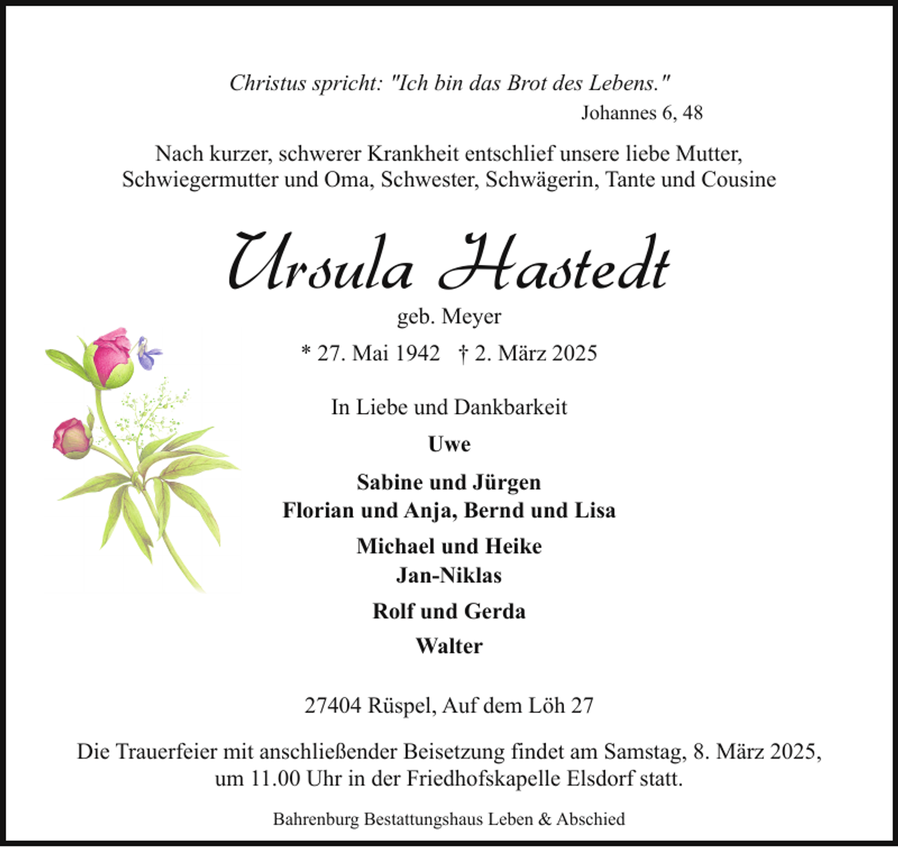<p>Christus spricht: "Ich bin das Brot des Lebens."<br />Johannes 6, 48</p><p>Nach kurzer, schwerer Krankheit entschlief unsere liebe Mutter,<br />Schwiegermutter und Oma, Schwester, Schwägerin, Tante und Cousine</p><p>Ursula Hastedt<br />geb. Meyer</p><p>* 27. Mai 1942 † 2. März 2025<br />In Liebe und Dankbarkeit<br />Uwe<br />Sabine und Jürgen<br />Florian und Anja, Bernd und Lisa<br />Michael und Heike<br />Jan-Niklas<br />Rolf und Gerda<br />Walter<br />27404 Rüspel, Auf dem Löh 27<br />Die Trauerfeier mit anschließender Beisetzung findet am Samstag, 8. März 2025,<br />um 11.00 Uhr in der Friedhofskapelle Elsdorf statt.<br />Bahrenburg Bestattungshaus Leben &amp; Abschied</p>
