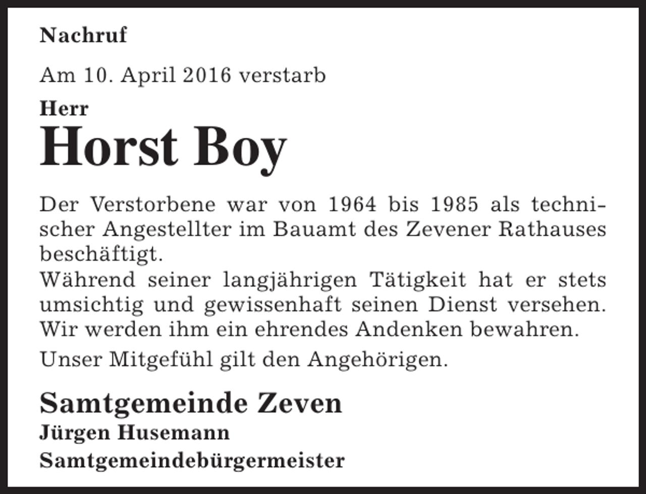 <p>Nachruf<br />Am 10. April 2016 verstarb<br />Herr</p><p>Horst Boy</p><p>Der Verstorbene war von 1964 bis 1985 als technischer Angestellter im Bauamt des Zevener Rathauses<br />beschäftigt.<br />Während seiner langjährigen Tätigkeit hat er stets<br />umsichtig und gewissenhaft seinen Dienst versehen.<br />Wir werden ihm ein ehrendes Andenken bewahren.<br />Unser Mitgefühl gilt den Angehörigen.</p><p>Samtgemeinde Zeven</p><p>Jürgen Husemann<br />Samtgemeindebürgermeister</p>