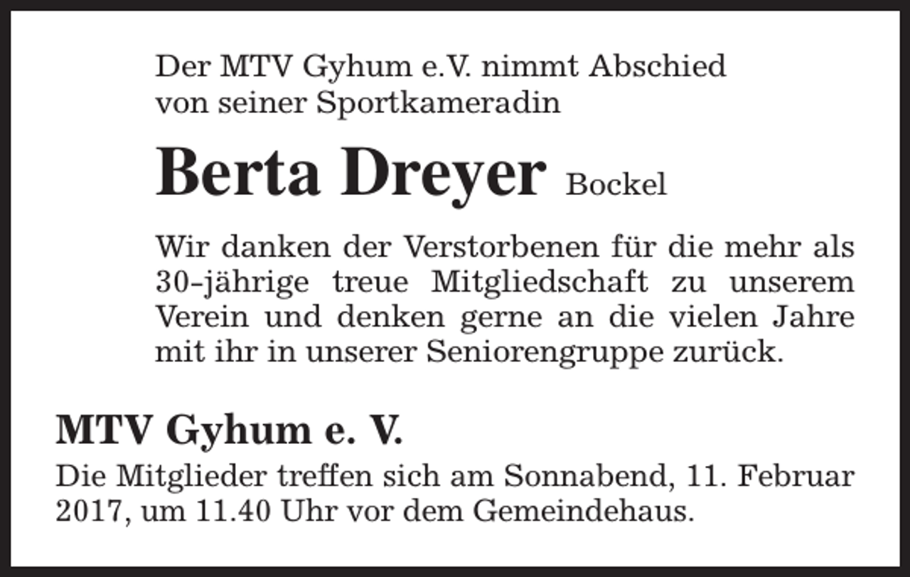 <p>Der MTV Gyhum e.V. nimmt Abschied<br />von seiner Sportkameradin</p><p>Berta Dreyer Bockel<br />Wir danken der Verstorbenen für die mehr als<br />30-jährige treue Mitgliedschaft zu unserem<br />Verein und denken gerne an die vielen Jahre<br />mit ihr in unserer Seniorengruppe zurück.</p><p>MTV Gyhum e. V.</p><p>Die Mitglieder treffen sich am Sonnabend, 11. Februar<br />2017, um 11.40 Uhr vor dem Gemeindehaus.</p>