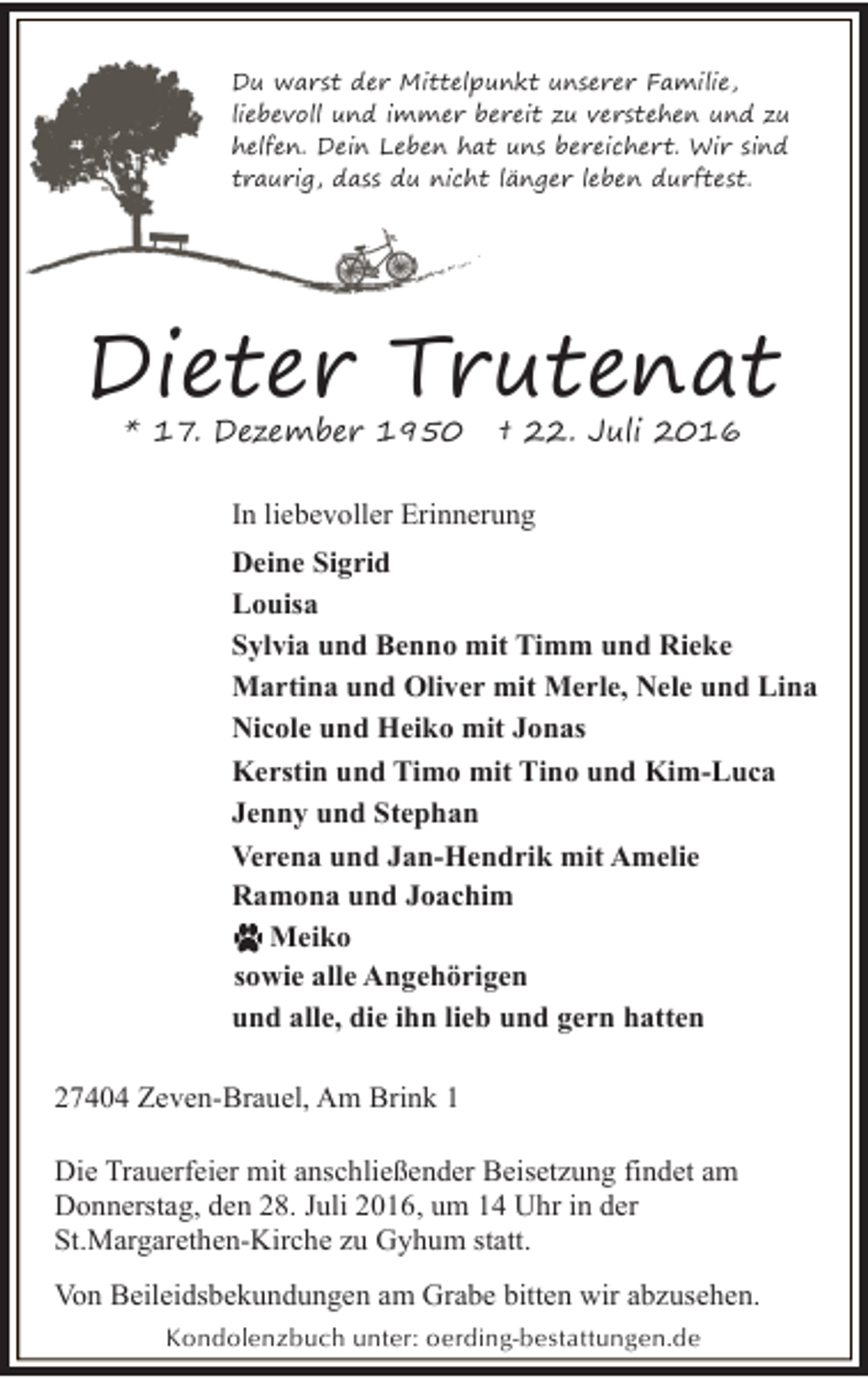 <p>Du warst der Mittelpunkt unserer Familie,<br />liebevoll und immer bereit zu verstehen und zu<br />helfen. Dein Leben hat uns bereichert. Wir sind<br />traurig, dass du nicht länger leben durftest.</p><p>Dieter Trutenat<br />* 17. Dezember 1950</p><p>† 22. Juli 2016</p><p>In liebevoller Erinnerung<br />Deine Sigrid<br />Louisa<br />Sylvia und Benno mit Timm und Rieke<br />Martina und Oliver mit Merle, Nele und Lina<br />Nicole und Heiko mit Jonas<br />Kerstin und Timo mit Tino und Kim-Luca<br />Jenny und Stephan<br />Verena und Jan-Hendrik mit Amelie<br />Ramona und Joachim<br />Meiko<br />sowie alle Angehörigen<br />und alle, die ihn lieb und gern hatten<br />27404 Zeven-Brauel, Am Brink 1<br />Die Trauerfeier mit anschließender Beisetzung findet am<br />Donnerstag, den 28. Juli 2016, um 14 Uhr in der<br />St.Margarethen-Kirche zu Gyhum statt.<br />Von Beileidsbekundungen am Grabe bitten wir abzusehen.<br />Kondolenzbuch unter: oerding-bestattungen.de</p>