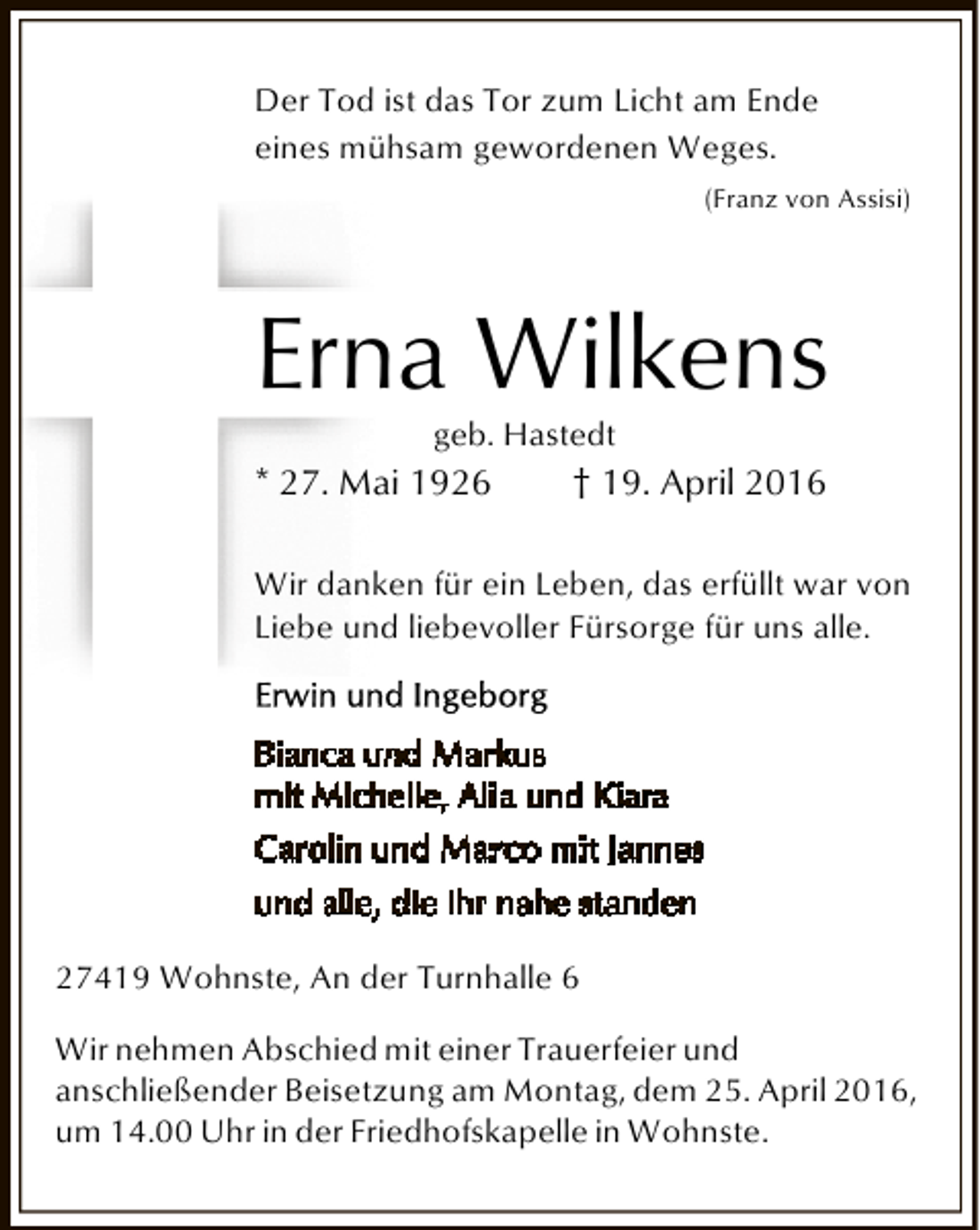 <p>Der Tod ist das Tor zum Licht am Ende<br />eines mühsam gewordenen Weges.<br />(Franz von Assisi)</p><p>Erna Wilkens<br />geb. Hastedt</p><p>* 27. Mai 1926</p><p>† 19. April 2016</p><p>Wir danken für ein Leben, das erfüllt war von<br />Liebe und liebevoller Fürsorge für uns alle.</p><p>27419 Wohnste, An der Turnhalle 6<br />Wir nehmen Abschied mit einer Trauerfeier und<br />anschließender Beisetzung am Montag, dem 25. April 2016,<br />um 14.00 Uhr in der Friedhofskapelle in Wohnste.</p>