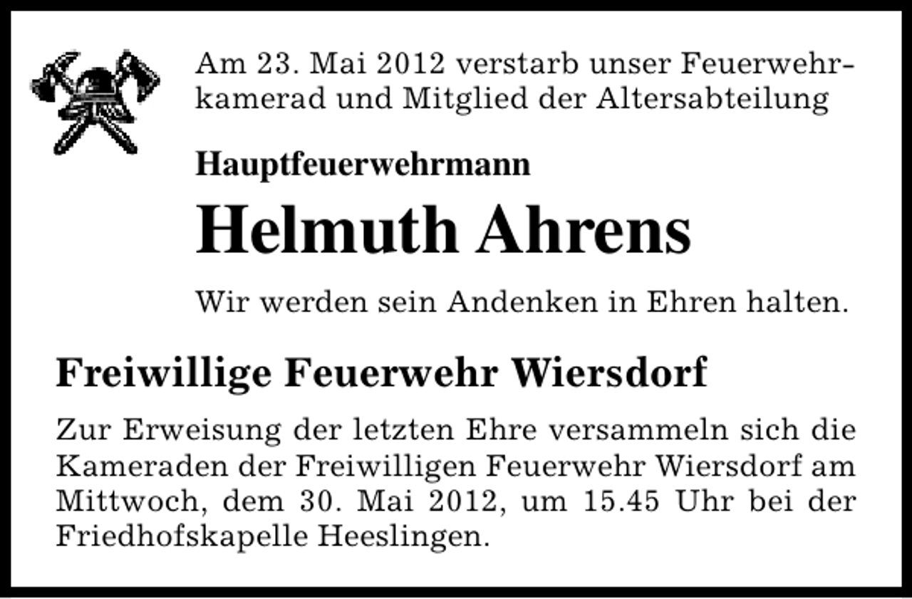 <p>Am 23. Mai 2012 verstarb unser Feuerwehrkamerad und Mitglied der Altersabteilung</p><p>Hauptfeuerwehrmann</p><p>Helmuth Ahrens<br />Wir werden sein Andenken in Ehren halten.</p><p>Freiwillige Feuerwehr Wiersdorf<br />Zur Erweisung der letzten Ehre versammeln sich die<br />Kameraden der Freiwilligen Feuerwehr Wiersdorf am<br />Mittwoch, dem 30. Mai 2012, um 15.45 Uhr bei der<br />Friedhofskapelle Heeslingen.</p>
