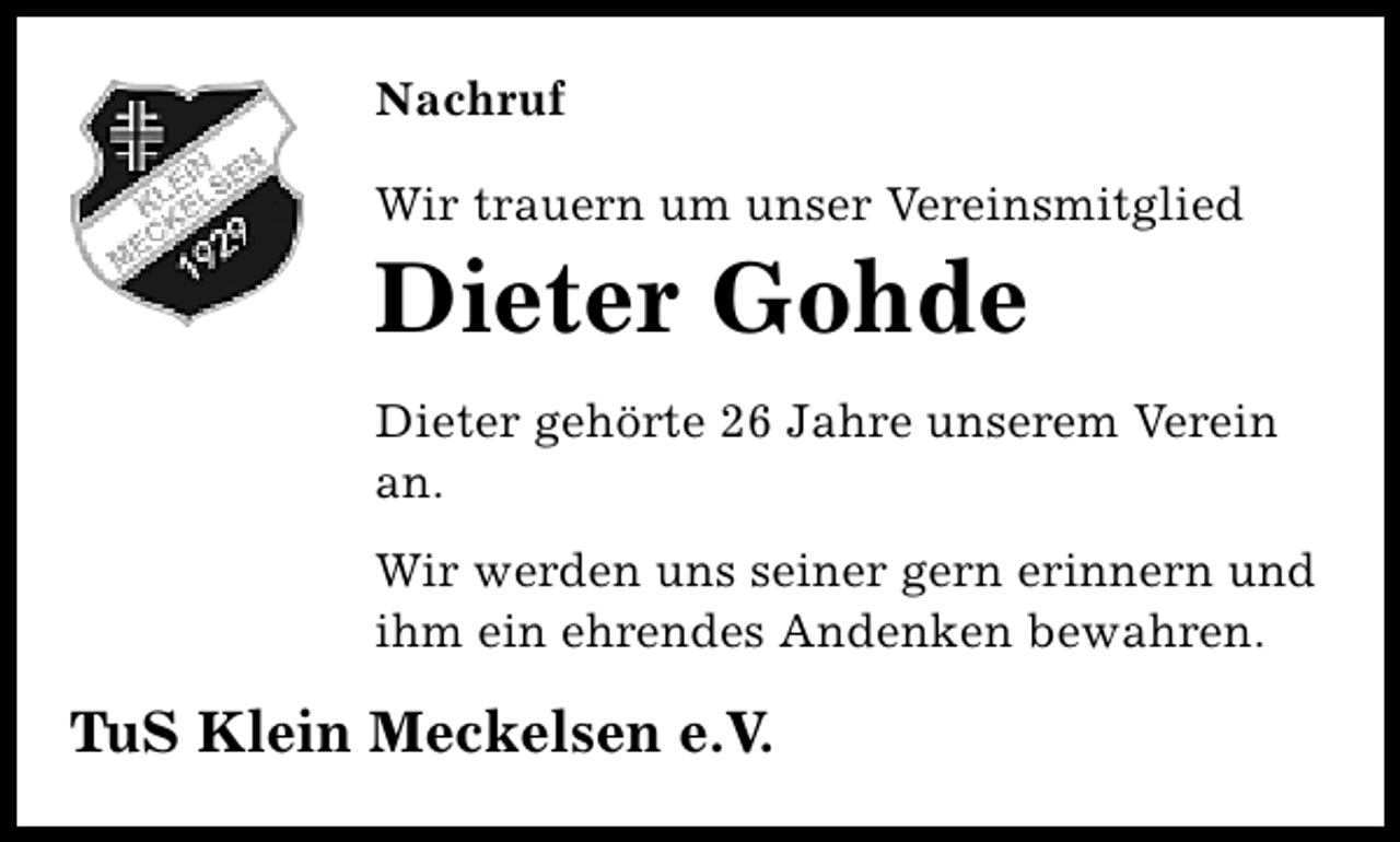 <p>Nachruf<br />Wir trauern um unser Vereinsmitglied</p><p>Dieter Gohde</p><p>Dieter gehörte 26 Jahre unserem Verein<br />an.<br />Wir werden uns seiner gern erinnern und<br />ihm ein ehrendes Andenken bewahren.</p><p>TuS Klein Meckelsen e.V.</p>