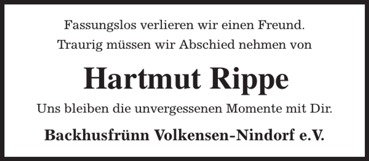 <p>Fassungslos verlieren wir einen Freund.<br />Traurig müssen wir Abschied nehmen von</p><p>Hartmut Rippe<br />Uns bleiben die unvergessenen Momente mit Dir.</p><p>Backhusfrünn Volkensen-Nindorf e.V.</p>