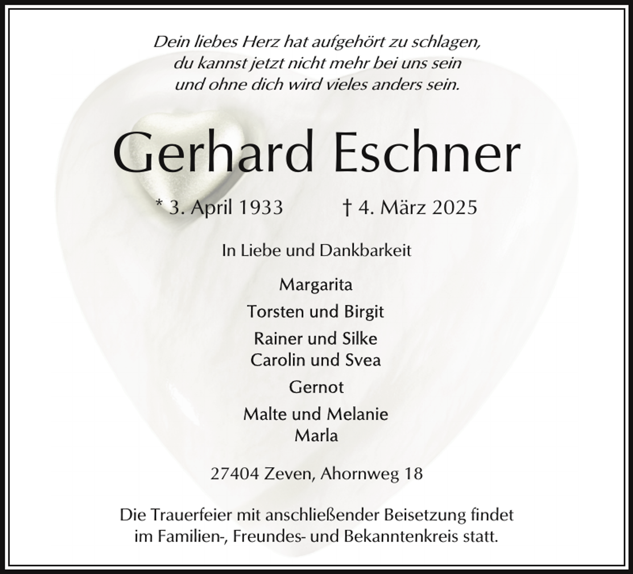 <p>Dein liebes Herz hat aufgehört zu schlagen,<br />du kannst jetzt nicht mehr bei uns sein<br />und ohne dich wird vieles anders sein.</p><p>Gerhard Eschner<br />* 3. April 1933</p><p>† 4. März 2025</p><p>In Liebe und Dankbarkeit</p><p>27404 Zeven, Ahornweg 18<br />Die Trauerfeier mit anschließender Beisetzung findet<br />im Familien-, Freundes- und Bekanntenkreis statt.</p>