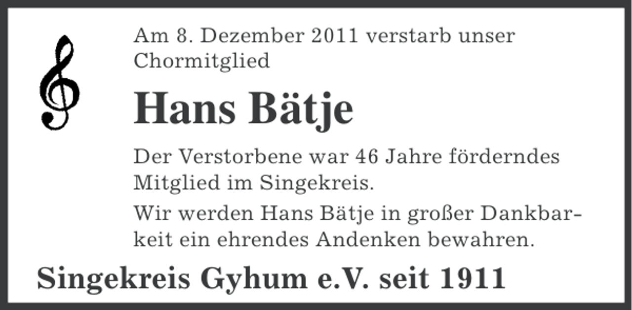 <p>Am 8. Dezember 2011 verstarb unser<br />Chormitglied</p><p>Hans Bätje<br />Der Verstorbene war 46 Jahre förderndes<br />Mitglied im Singekreis.<br />Wir werden Hans Bätje in großer Dankbarkeit ein ehrendes Andenken bewahren.</p><p>Singekreis Gyhum e.V. seit 1911</p>