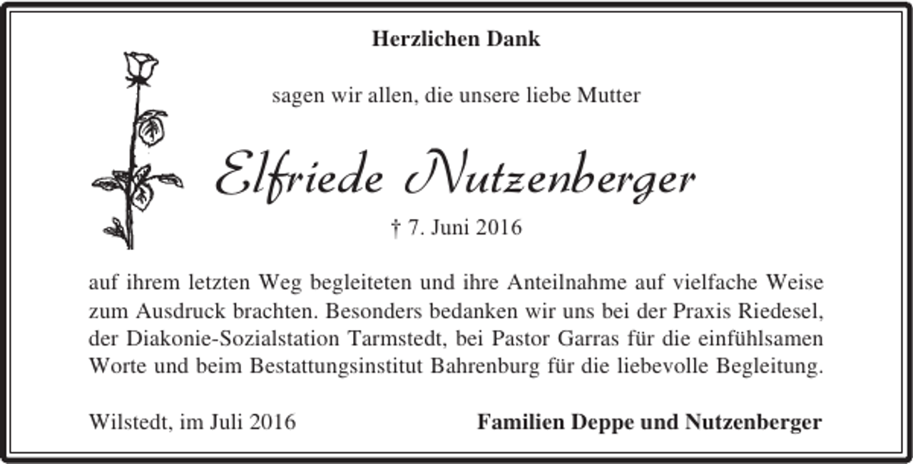 <p>Herzlichen Dank<br />sagen wir allen, die unsere liebe Mutter</p><p>Elfriede Nutzenberger<br />† 7. Juni 2016</p><p>auf ihrem letzten Weg begleiteten und ihre Anteilnahme auf vielfache Weise<br />zum Ausdruck brachten. Besonders bedanken wir uns bei der Praxis Riedesel,<br />der Diakonie-Sozialstation Tarmstedt, bei Pastor Garras für die einfühlsamen<br />Worte und beim Bestattungsinstitut Bahrenburg für die liebevolle Begleitung.<br />Wilstedt, im Juli 2016</p><p>Familien Deppe und Nutzenberger</p>
