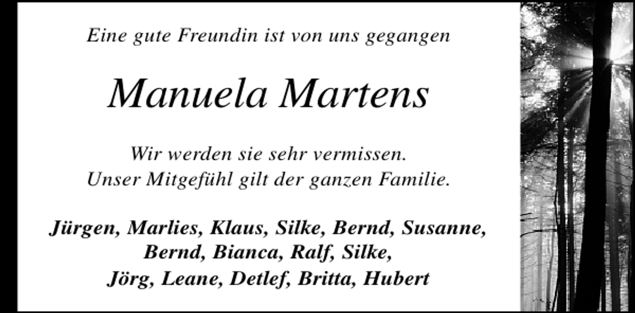 <p>Eine gute Freundin ist von uns gegangen</p>
<p>Manuela Martens<br />Wir werden sie sehr vermissen.<br />Unser Mitgefühl gilt der ganzen Familie.<br />Jürgen, Marlies, Klaus, Silke, Bernd, Susanne,<br />Bernd, Bianca, Ralf, Silke,<br />Jörg, Leane, Detlef, Britta, Hubert</p>
