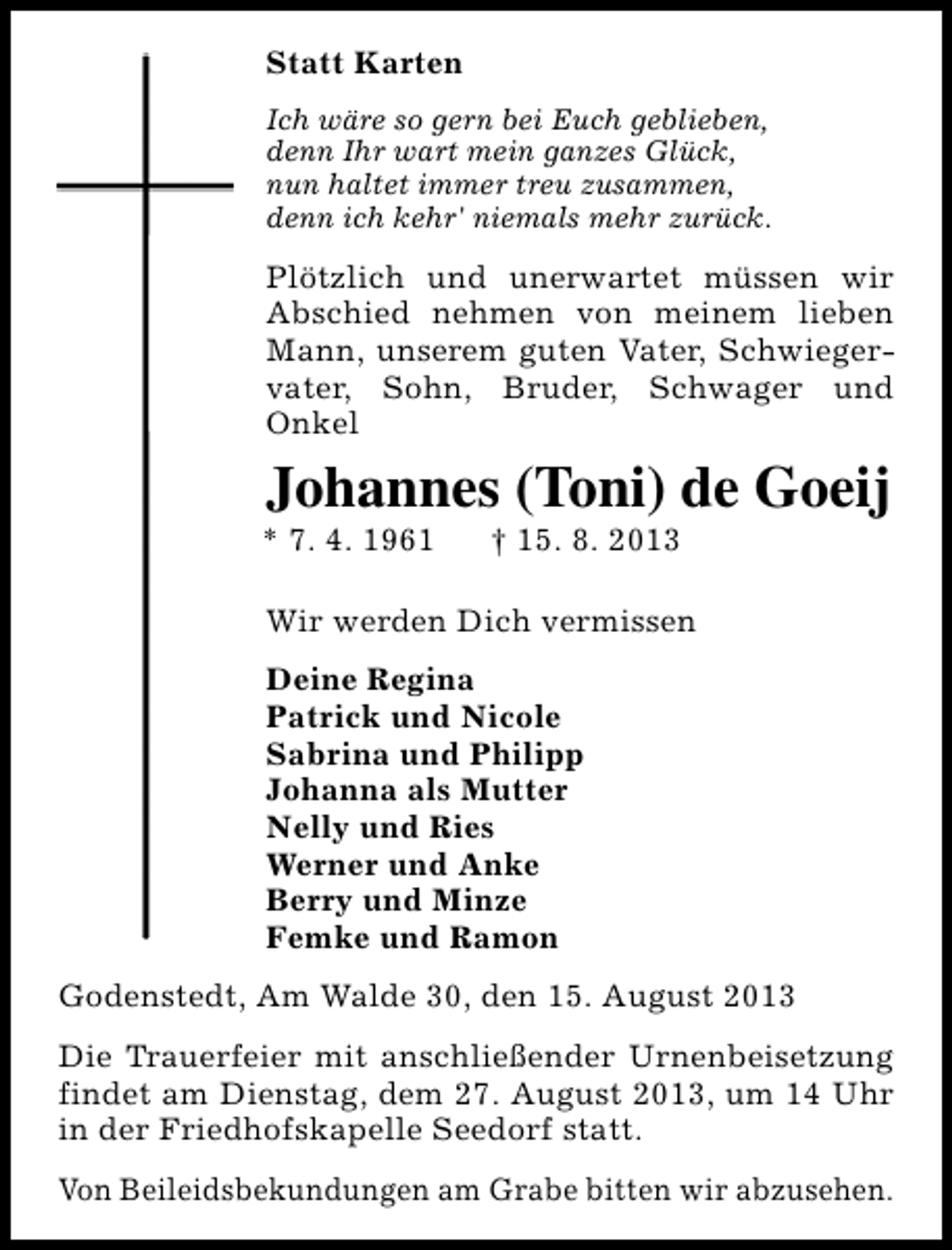 <p>Statt Karten<br />Ich wäre so gern bei Euch geblieben,<br />denn Ihr wart mein ganzes Glück,<br />nun haltet immer treu zusammen,<br />denn ich kehr' niemals mehr zurück.</p><p>Plötzlich und unerwartet müssen wir<br />Abschied nehmen von meinem lieben<br />Mann, unserem guten Vater, Schwiegervater, Sohn, Bruder, Schwager und<br />Onkel</p><p>Johannes (Toni) de Goeij</p><p>* 7. 4. 1961</p><p>† 15. 8. 2013</p><p>Wir werden Dich vermissen<br />Deine Regina<br />Patrick und Nicole<br />Sabrina und Philipp<br />Johanna als Mutter<br />Nelly und Ries<br />Werner und Anke<br />Berry und Minze<br />Femke und Ramon<br />Godenstedt, Am Walde 30, den 15. August 2013<br />Die Trauerfeier mit anschließender Urnenbeisetzung<br />findet am Dienstag, dem 27. August 2013, um 14 Uhr<br />in der Friedhofskapelle Seedorf statt.<br />Von Beileidsbekundungen am Grabe bitten wir abzusehen.</p>