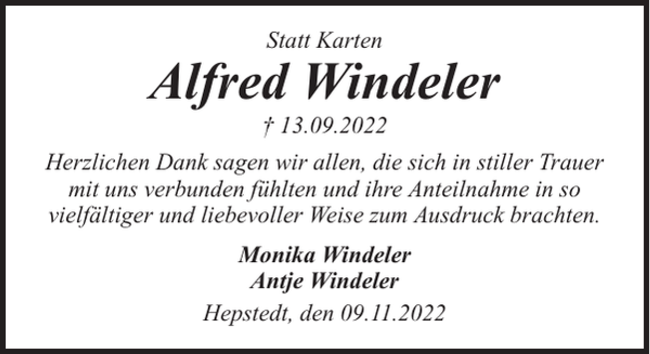 <p>Statt Karten</p><p>Alfred Windeler<br />† 13.09.2022</p><p>Herzlichen Dank sagen wir allen, die sich in stiller Trauer<br />mit uns verbunden fühlten und ihre Anteilnahme in so<br />vielfältiger und liebevoller Weise zum Ausdruck brachten.<br />Monika Windeler<br />Antje Windeler<br />Hepstedt, den 09.11.2022</p>