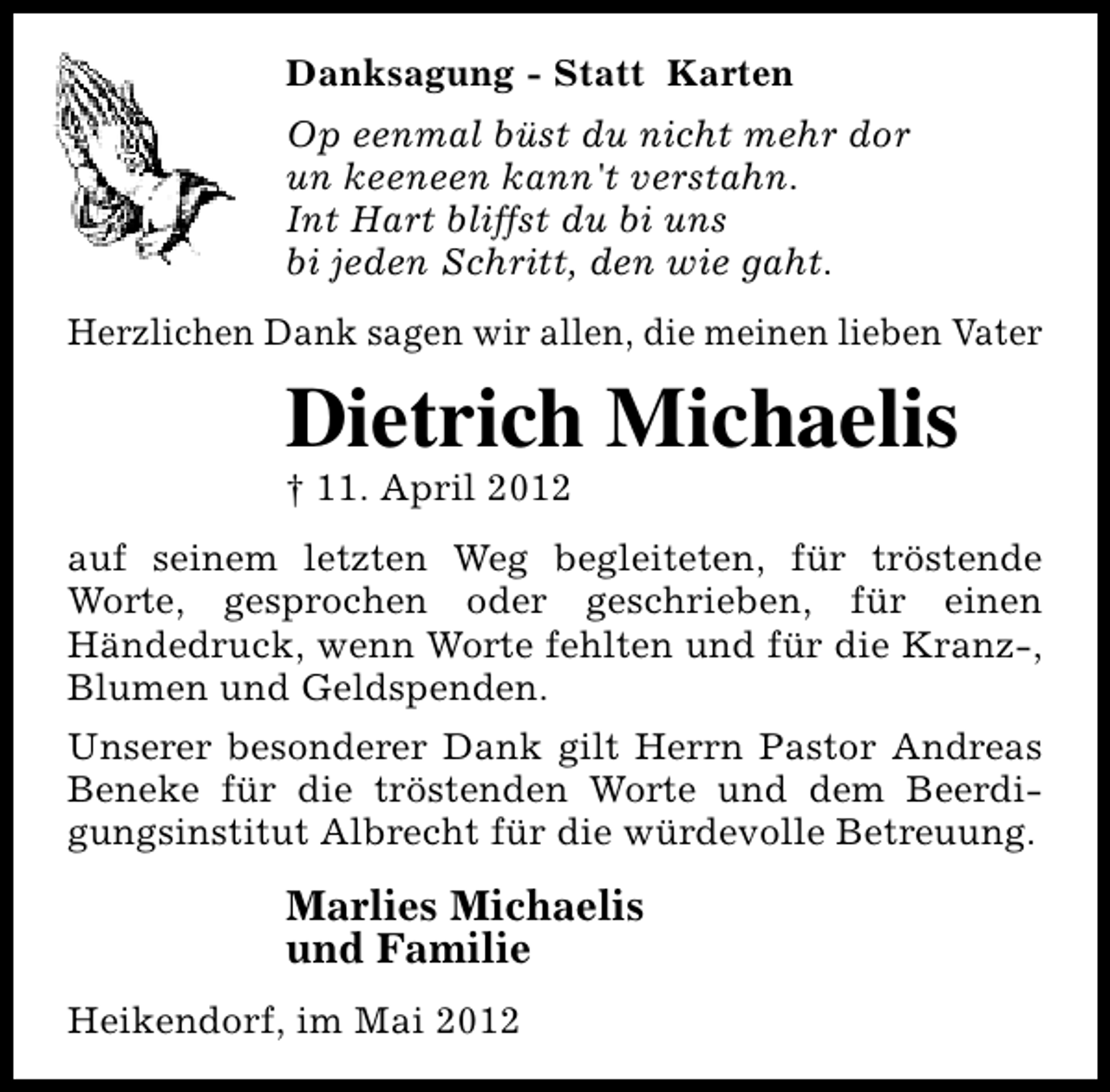 <p>Danksagung - Statt Karten<br />Op eenmal büst du nicht mehr dor<br />un keeneen kann't verstahn.<br />Int Hart bliffst du bi uns<br />bi jeden Schritt, den wie gaht.<br />Herzlichen Dank sagen wir allen, die meinen lieben Vater</p><p>Dietrich Michaelis<br />† 11. April 2012</p><p>auf seinem letzten Weg begleiteten, für tröstende<br />Worte, gesprochen oder geschrieben, für einen<br />Händedruck, wenn Worte fehlten und für die Kranz-,<br />Blumen und Geldspenden.<br />Unserer besonderer Dank gilt Herrn Pastor Andreas<br />Beneke für die tröstenden Worte und dem Beerdigungsinstitut Albrecht für die würdevolle Betreuung.</p><p>Marlies Michaelis<br />und Familie<br />Heikendorf, im Mai 2012</p>