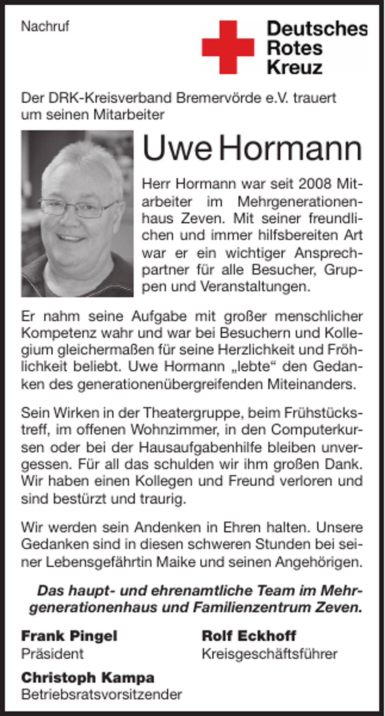 <p>Nachruf</p><p>Der DRK-Kreisverband Bremervörde e.V. trauert<br />um seinen Mitarbeiter</p><p>Uwe Hormann<br />Herr Hormann war seit 2008 Mitarbeiter im Mehrgenerationenhaus Zeven. Mit seiner freundlichen und immer hilfsbereiten Art<br />war er ein wichtiger Ansprechpartner für alle Besucher, Gruppen und Veranstaltungen.<br />Er nahm seine Aufgabe mit großer menschlicher<br />Kompetenz wahr und war bei Besuchern und Kollegium gleichermaßen für seine Herzlichkeit und Fröhlichkeit beliebt. Uwe Hormann „lebte“ den Gedanken des generationenübergreifenden Miteinanders.<br />Sein Wirken in der Theatergruppe, beim Frühstückstreff, im offenen Wohnzimmer, in den Computerkursen oder bei der Hausaufgabenhilfe bleiben unvergessen. Für all das schulden wir ihm großen Dank.<br />Wir haben einen Kollegen und Freund verloren und<br />sind bestürzt und traurig.<br />Wir werden sein Andenken in Ehren halten. Unsere<br />Gedanken sind in diesen schweren Stunden bei seiner Lebensgefährtin Maike und seinen Angehörigen.<br />Das haupt- und ehrenamtliche Team im Mehrgenerationenhaus und Familienzentrum Zeven.<br />Frank Pingel<br />Präsident<br />Christoph Kampa<br />Betriebsratsvorsitzender</p><p>Rolf Eckhoff<br />Kreisgeschäftsführer</p>