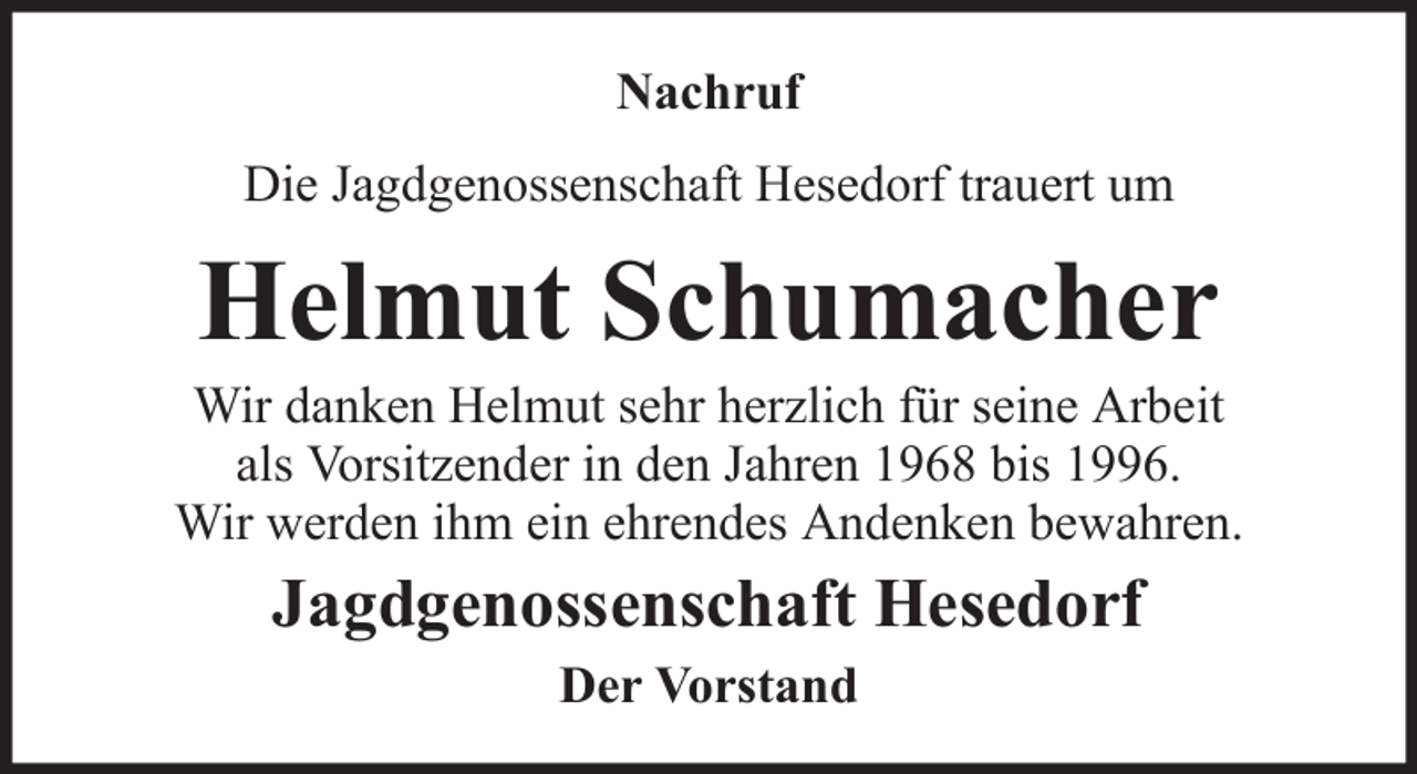 <p>Nachruf<br />Die Jagdgenossenschaft Hesedorf trauert um</p><p>Helmut Schumacher<br />Wir danken Helmut sehr herzlich für seine Arbeit<br />als Vorsitzender in den Jahren 1968 bis 1996.<br />Wir werden ihm ein ehrendes Andenken bewahren.</p><p>Jagdgenossenschaft Hesedorf<br />Der Vorstand</p>