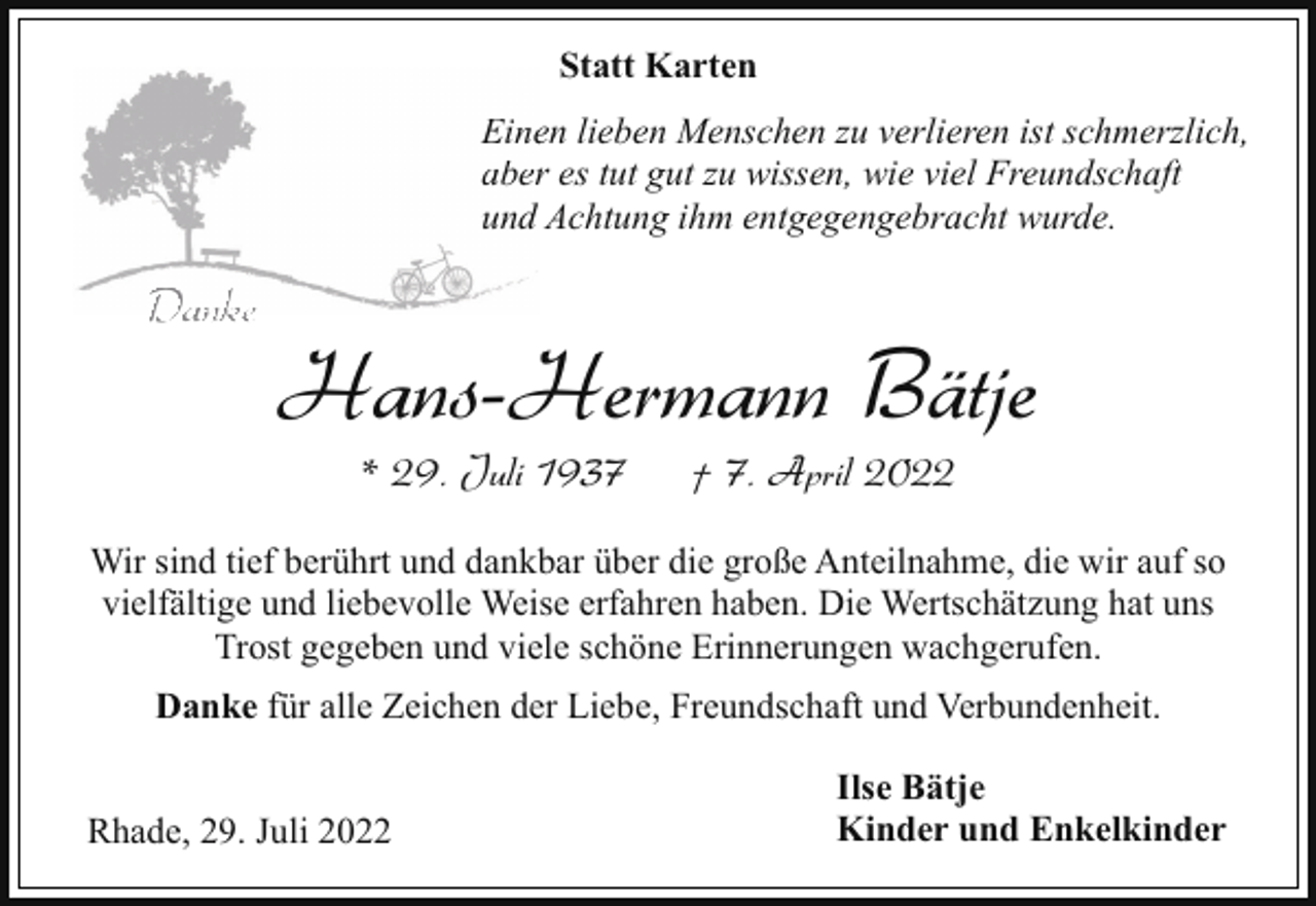 <p>Statt Karten<br />Eineen lieben Menschen zu verlieren ist schmerzlich,<br />aberr es tut gut zu wissen, wie viel Freundschaft<br />undd Achtung ihm entgegengebracht wurde.</p><p>Danke</p><p>Hans-Hermann Bätje<br />* 29. Juli 1937</p><p>† 7. April 2022</p><p>Wir sind tief berührt und dankbar über die große Anteilnahme, die wir auf so<br />vielfältige und liebevolle Weise erfahren haben. Die Wertschätzung hat uns<br />Trost gegeben und viele schöne Erinnerungen wachgerufen.<br />Danke für alle Zeichen der Liebe, Freundschaft und Verbundenheit.<br />Rhade, 29. Juli 2022</p><p>Ilse Bätje<br />Kinder und Enkelkinder</p>