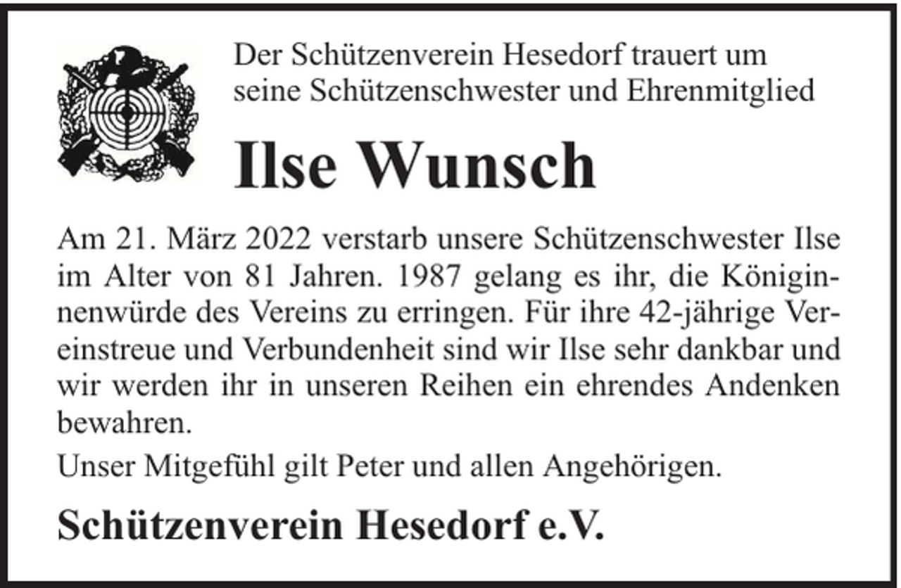 <p>Der Schützenverein Hesedorf trauert um<br />seine Schützenschwester und Ehrenmitglied</p><p>Ilse Wunsch<br />Am 21. März 2022 verstarb unsere Schützenschwester Ilse<br />im Alter von 81 Jahren. 1987 gelang es ihr, die Königinnenwürde des Vereins zu erringen. Für ihre 42-jährige Vereinstreue und Verbundenheit sind wir Ilse sehr dankbar und<br />wir werden ihr in unseren Reihen ein ehrendes Andenken<br />bewahren.<br />Unser Mitgefühl gilt Peter und allen Angehörigen.</p><p>Schützenverein Hesedorf e.V.</p>