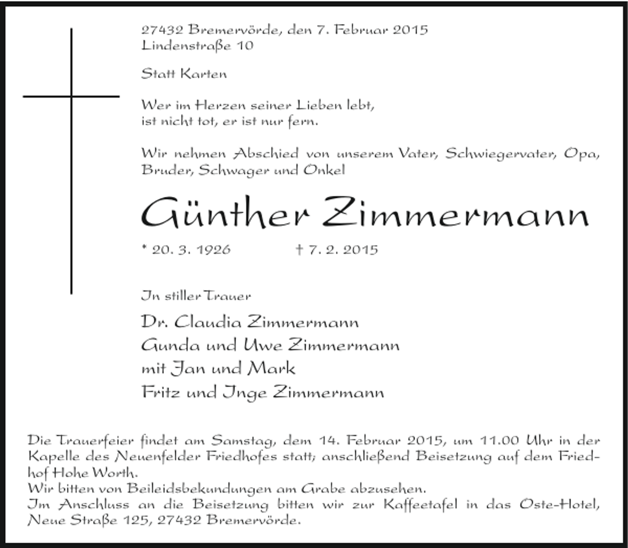 <p>27432 Bremervörde, den 7. Februar 2015<br />Lindenstraße 10</p><p>Statt Karten<br />Wer im Herzen seiner Lieben lebt,<br />ist nicht tot, er ist nur fern.<br />Wir nehmen Abschied von unserem Vater, Schwiegervater, Opa,<br />Bruder, Schwager und Onkel</p><p>Günther Zimmermann<br />* 20. 3. 1926</p><p>† 7. 2. 2015</p><p>In stiller Trauer</p><p>Dr. Claudia Zimmermann<br />Gunda und Uwe Zimmermann<br />mit Jan und Mark<br />Fritz und Inge Zimmermann<br />Die Trauerfeier findet am Samstag, dem 14. Februar 2015, um 11.00 Uhr in der<br />Kapelle des Neuenfelder Friedhofes statt; anschließend Beisetzung auf dem Friedhof Hohe Worth.<br />Wir bitten von Beileidsbekundungen am Grabe abzusehen.<br />Im Anschluss an die Beisetzung bitten wir zur Kaffeetafel in das Oste-Hotel,<br />Neue Straße 125, 27432 Bremervörde.</p>