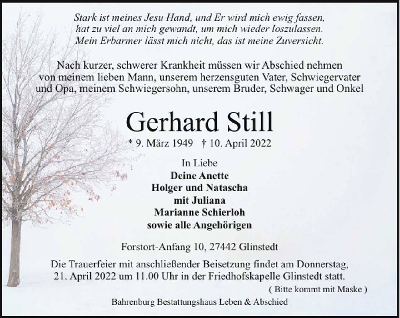 <p>Stark ist meines Jesu Hand, und Er wird mich ewig fassen,<br />hat zu viel an mich gewandt, um mich wieder loszulassen.<br />Mein Erbarmer lässt mich nicht, das ist meine Zuversicht.</p>
<p>Nach kurzer, schwerer Krankheit müssen wir Abschied nehmen<br />von meinem lieben Mann, unserem herzensguten Vater, Schwiegervater<br />und Opa, meinem Schwiegersohn, unserem Bruder, Schwager und Onkel</p>
<p>Gerhard Still<br />* 9. März 1949 † 10. April 2022<br />In Liebe<br />Deine Anette<br />Holger und Natascha<br />mit Juliana<br />Marianne Schierloh<br />sowie alle Angehörigen<br />Forstort-Anfang 10, 27442 Glinstedt<br />Die Trauerfeier mit anschließender Beisetzung findet am Donnerstag,<br />21. April 2022 um 11.00 Uhr in der Friedhofskapelle Glinstedt statt.</p>
<p>( Bitte kommt mit Maske )<br />Bahrenburg Bestattungshaus Leben &amp; Abschied</p>