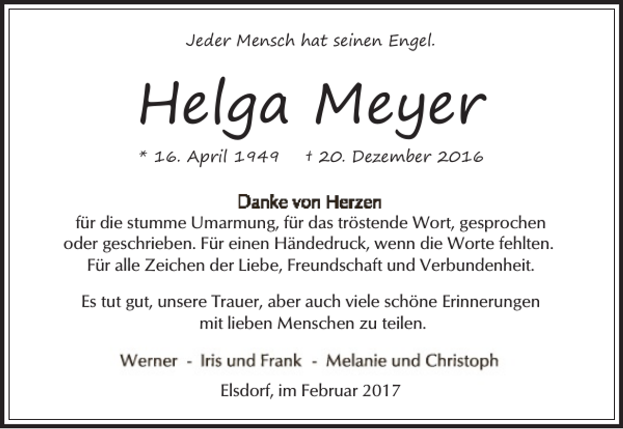 <p>Jeder Mensch hat seinen Engel.</p><p>Helga Meyer<br />* 16. April 1949</p><p>† 20. Dezember 2016</p><p>für die stumme Umarmung, für das tröstende Wort, gesprochen<br />oder geschrieben. Für einen Händedruck, wenn die Worte fehlten.<br />Für alle Zeichen der Liebe, Freundschaft und Verbundenheit.<br />Es tut gut, unsere Trauer, aber auch viele schöne Erinnerungen<br />mit lieben Menschen zu teilen.</p><p>Elsdorf, im Februar 2017</p>