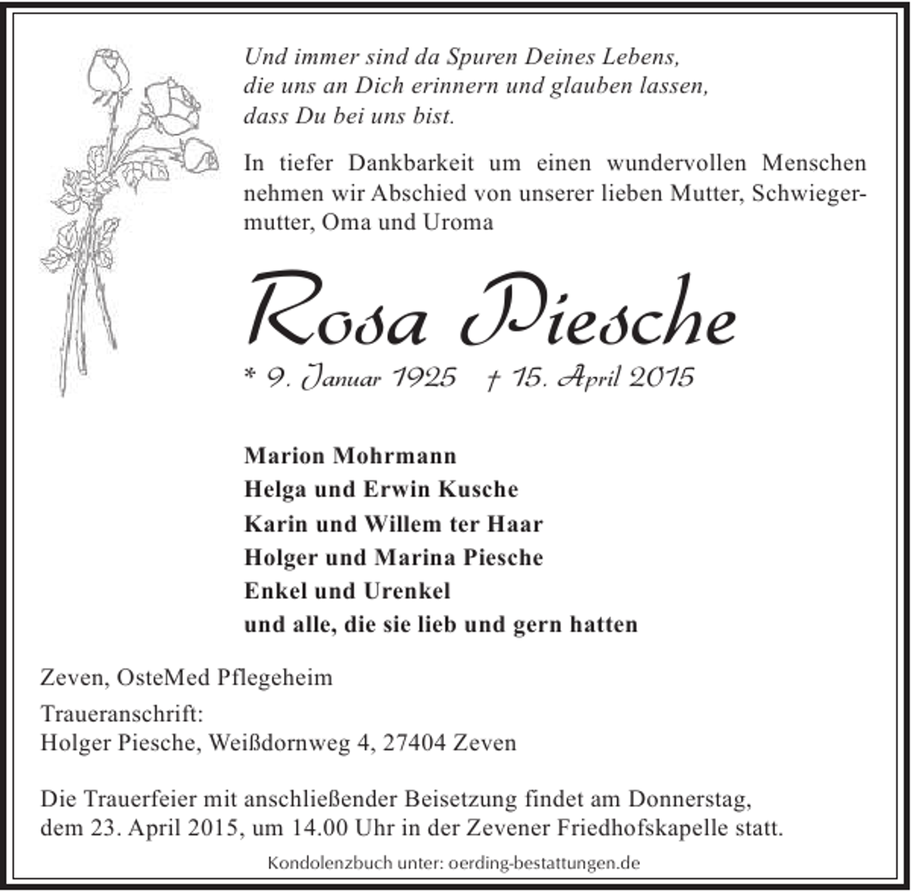 <p>Und immer sind da Spuren Deines Lebens,<br />die uns an Dich erinnern und glauben lassen,<br />dass Du bei uns bist.<br />In tiefer Dankbarkeit um einen wundervollen Menschen<br />nehmen wir Abschied von unserer lieben Mutter, Schwiegermutter, Oma und Uroma</p><p>Rosa Piesche<br />* 9. Januar 1925 † 15. April 2015</p><p>Marion Mohrmann<br />Helga und Erwin Kusche<br />Karin und Willem ter Haar<br />Holger und Marina Piesche<br />Enkel und Urenkel<br />und alle, die sie lieb und gern hatten<br />Zeven, OsteMed Pflegeheim<br />Traueranschrift:<br />Holger Piesche, Weißdornweg 4, 27404 Zeven<br />Die Trauerfeier mit anschließender Beisetzung findet am Donnerstag,<br />dem 23. April 2015, um 14.00 Uhr in der Zevener Friedhofskapelle statt.<br />Kondolenzbuch unter: oerding-bestattungen.de</p>