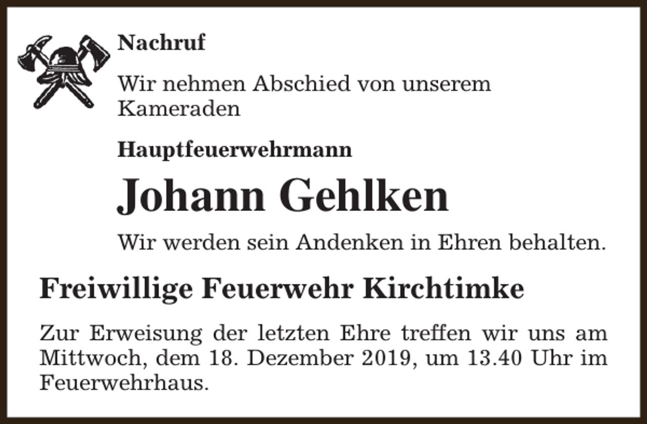 <p>Nachruf<br />Wir nehmen Abschied von unserem<br />Kameraden<br />Hauptfeuerwehrmann</p><p>Johann Gehlken<br />Wir werden sein Andenken in Ehren behalten.</p><p>Freiwillige Feuerwehr Kirchtimke<br />Zur Erweisung der letzten Ehre treffen wir uns am<br />Mittwoch, dem 18. Dezember 2019, um 13.40 Uhr im<br />Feuerwehrhaus.</p>