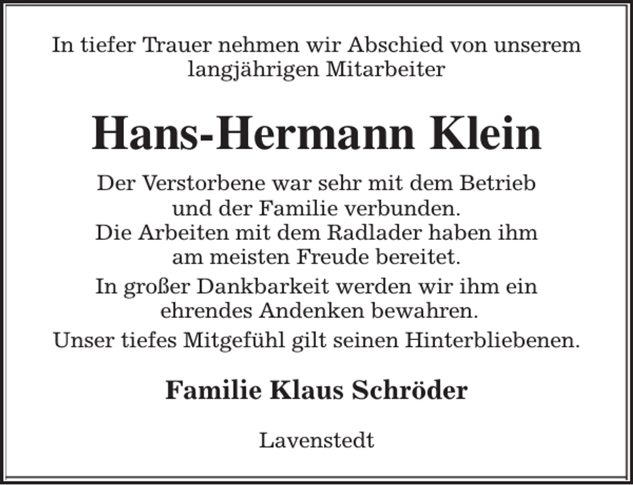 <p>In tiefer Trauer nehmen wir Abschied von unserem<br />langjährigen Mitarbeiter</p><p>Hans-Hermann Klein<br />Der Verstorbene war sehr mit dem Betrieb<br />und der Familie verbunden.<br />Die Arbeiten mit dem Radlader haben ihm<br />am meisten Freude bereitet.<br />In großer Dankbarkeit werden wir ihm ein<br />ehrendes Andenken bewahren.<br />Unser tiefes Mitgefühl gilt seinen Hinterbliebenen.</p><p>Familie Klaus Schröder<br />Lavenstedt</p>