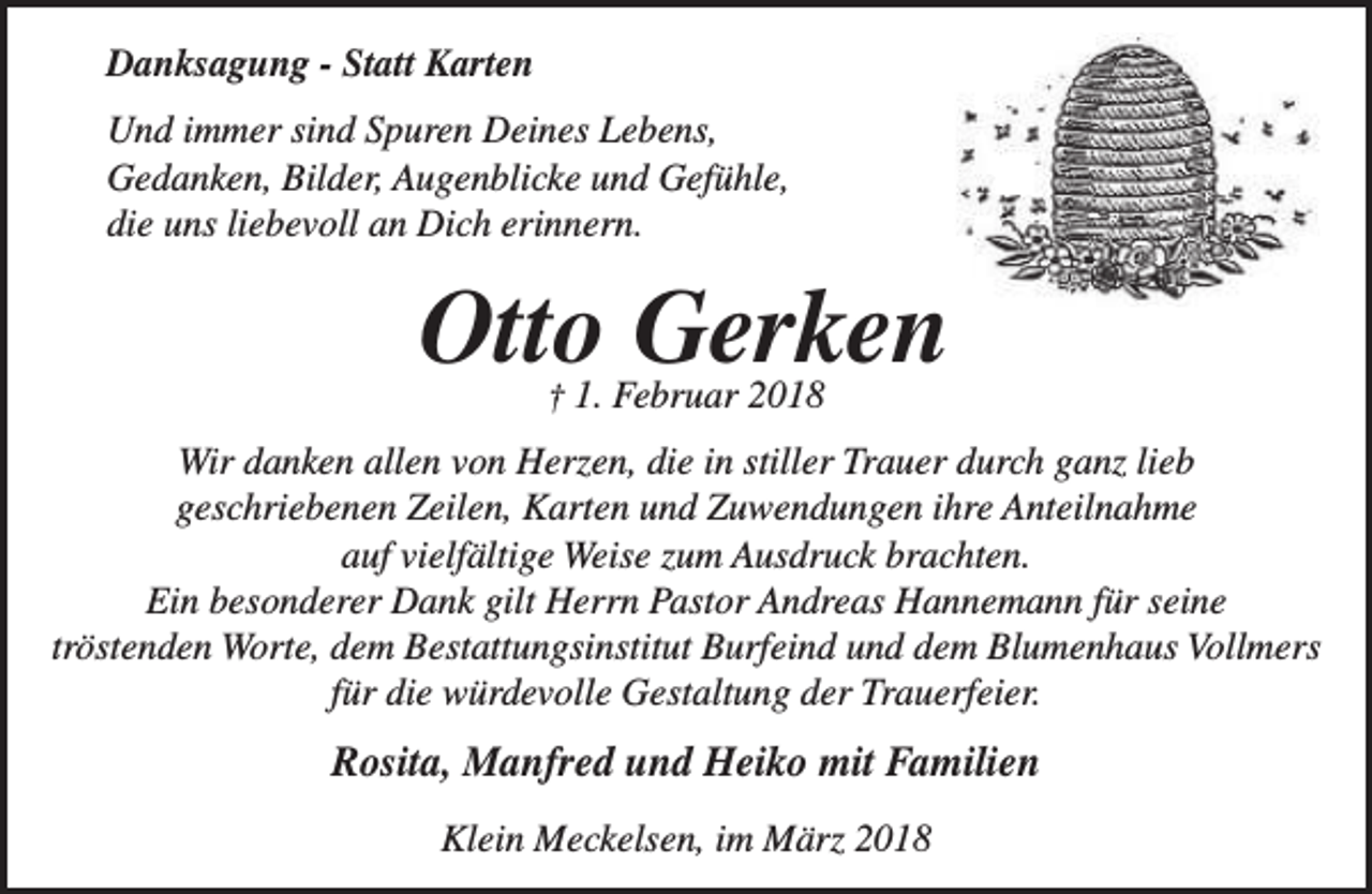 <p>Danksagung - Statt Karten<br />Und immer sind Spuren Deines Lebens,<br />Gedanken, Bilder, Augenblicke und Gefühle,<br />die uns liebevoll an Dich erinnern.</p><p>Otto Gerken<br />† 1. Februar 2018</p><p>Wir danken allen von Herzen, die in stiller Trauer durch ganz lieb<br />geschriebenen Zeilen, Karten und Zuwendungen ihre Anteilnahme<br />auf vielfältige Weise zum Ausdruck brachten.<br />Ein besonderer Dank gilt Herrn Pastor Andreas Hannemann für seine<br />tröstenden Worte, dem Bestattungsinstitut Burfeind und dem Blumenhaus Vollmers<br />für die würdevolle Gestaltung der Trauerfeier.</p><p>Rosita, Manfred und Heiko mit Familien<br />Klein Meckelsen, im März 2018</p>