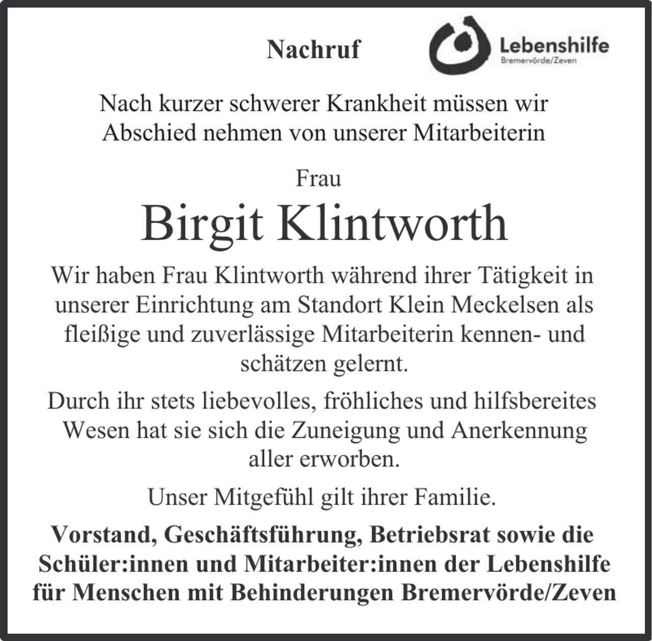 <p>Nachruf<br />Nach kurzer schwerer Krankheit müssen wir<br />Abschied nehmen von unserer Mitarbeiterin<br />Frau</p><p>Birgit Klintworth<br />Wir haben Frau Klintworth während ihrer Tätigkeit in<br />unserer Einrichtung am Standort Klein Meckelsen als<br />fleißige und zuverlässige Mitarbeiterin kennen- und<br />schätzen gelernt.<br />Durch ihr stets liebevolles, fröhliches und hilfsbereites<br />Wesen hat sie sich die Zuneigung und Anerkennung<br />aller erworben.<br />Unser Mitgefühl gilt ihrer Familie.<br />Vorstand, Geschäftsführung, Betriebsrat sowie die<br />Schüler:innen und Mitarbeiter:innen der Lebenshilfe<br />für Menschen mit Behinderungen Bremervörde/Zeven</p>