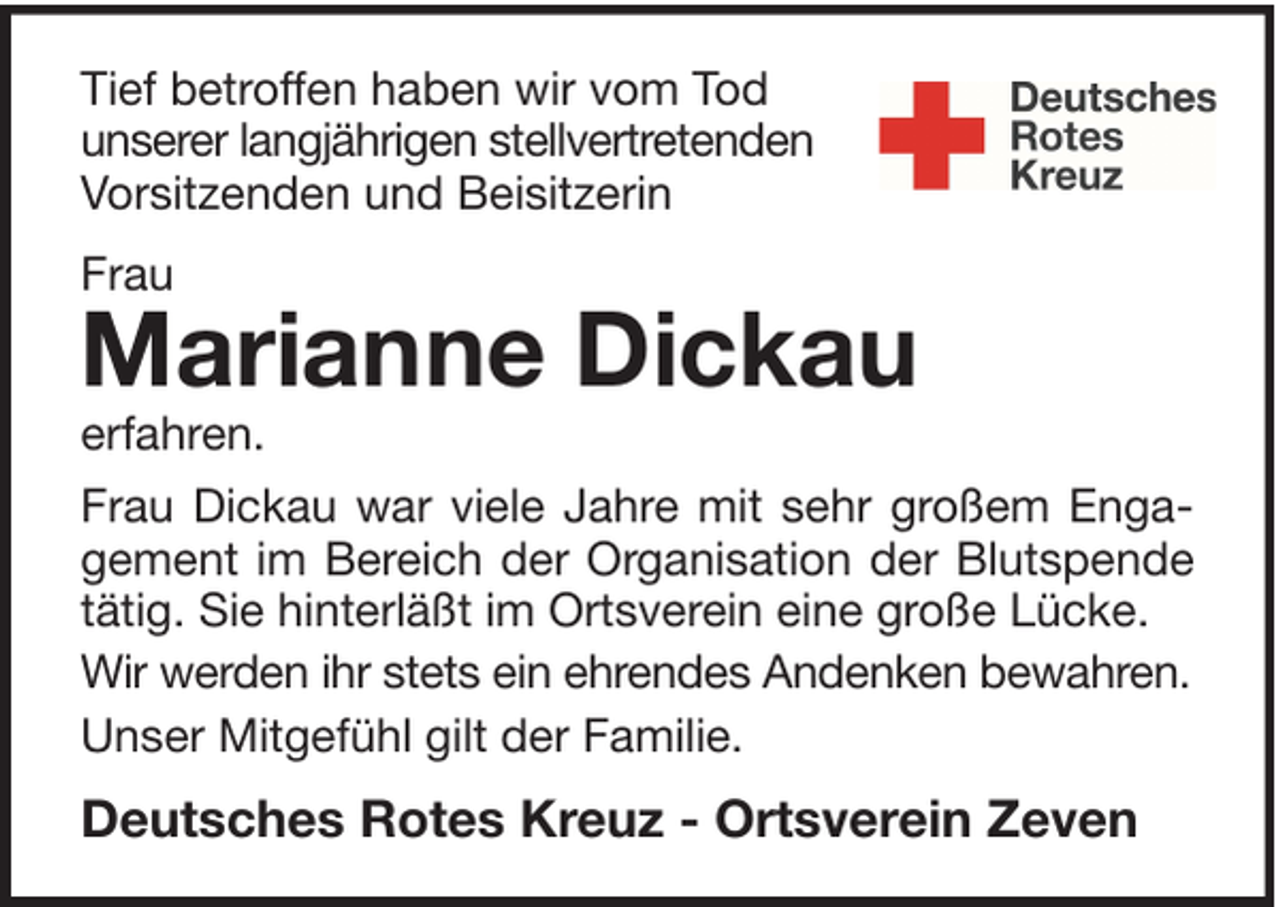 <p>Tief betroffen haben wir vom Tod<br />unserer langjährigen stellvertretenden<br />Vorsitzenden und Beisitzerin<br />Frau</p><p>Marianne Dickau</p><p>erfahren.</p><p>Frau Dickau war viele Jahre mit sehr großem Engagement im Bereich der Organisation der Blutspende<br />tätig. Sie hinterläßt im Ortsverein eine große Lücke.<br />Wir werden ihr stets ein ehrendes Andenken bewahren.<br />Unser Mitgefühl gilt der Familie.</p><p>Deutsches Rotes Kreuz - Ortsverein Zeven</p>