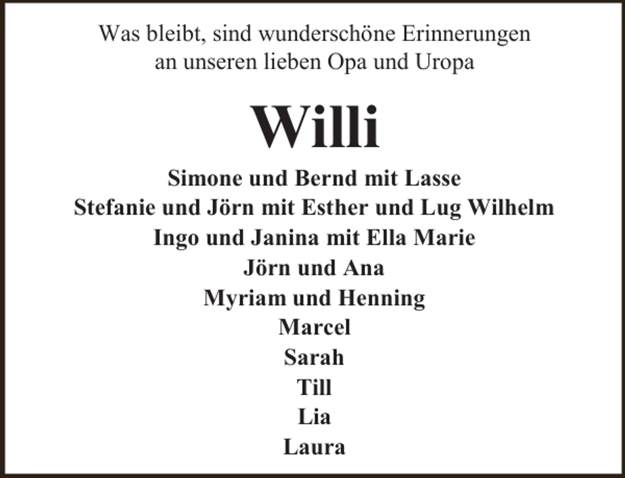 <p>Was bleibt, sind wunderschöne Erinnerungen<br />an unseren lieben Opa und Uropa</p><p>Willi</p><p>Simone und Bernd mit Lasse<br />Stefanie und Jörn mit Esther und Lug Wilhelm<br />Ingo und Janina mit Ella Marie<br />Jörn und Ana<br />Myriam und Henning<br />Marcel<br />Sarah<br />Till<br />Lia<br />Laura</p>