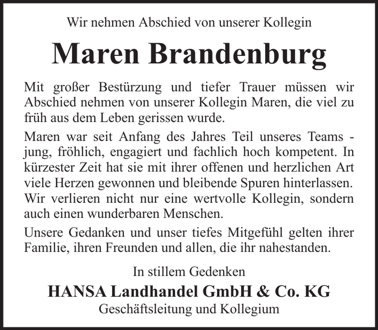 <p>Wir nehmen Abschied von unserer Kollegin</p><p>Maren Brandenburg<br />Mit großer Bestürzung und tiefer Trauer müssen wir<br />Abschied nehmen von unserer Kollegin Maren, die viel zu<br />früh aus dem Leben gerissen wurde.<br />Maren war seit Anfang des Jahres Teil unseres Teams jung, fröhlich, engagiert und fachlich hoch kompetent. In<br />kürzester Zeit hat sie mit ihrer offenen und herzlichen Art<br />viele Herzen gewonnen und bleibende Spuren hinterlassen.<br />Wir verlieren nicht nur eine wertvolle Kollegin, sondern<br />auch einen wunderbaren Menschen.<br />Unsere Gedanken und unser tiefes Mitgefühl gelten ihrer<br />Familie, ihren Freunden und allen, die ihr nahestanden.<br />In stillem Gedenken</p><p>HANSA Landhandel GmbH &amp; Co. KG<br />Geschäftsleitung und Kollegium</p>