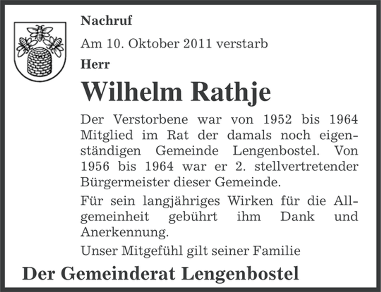 <p>Nachruf<br />Am 10. Oktober 2011 verstarb<br />Herr</p><p>Wilhelm Rathje<br />Der Verstorbene war von 1952 bis 1964<br />Mitglied im Rat der damals noch eigenständigen Gemeinde Lengenbostel. Von<br />1956 bis 1964 war er 2. stellvertretender<br />Bürgermeister dieser Gemeinde.<br />Für sein langjähriges Wirken für die Allgemeinheit gebührt ihm Dank und<br />Anerkennung.<br />Unser Mitgefühl gilt seiner Familie</p><p>Der Gemeinderat Lengenbostel</p>