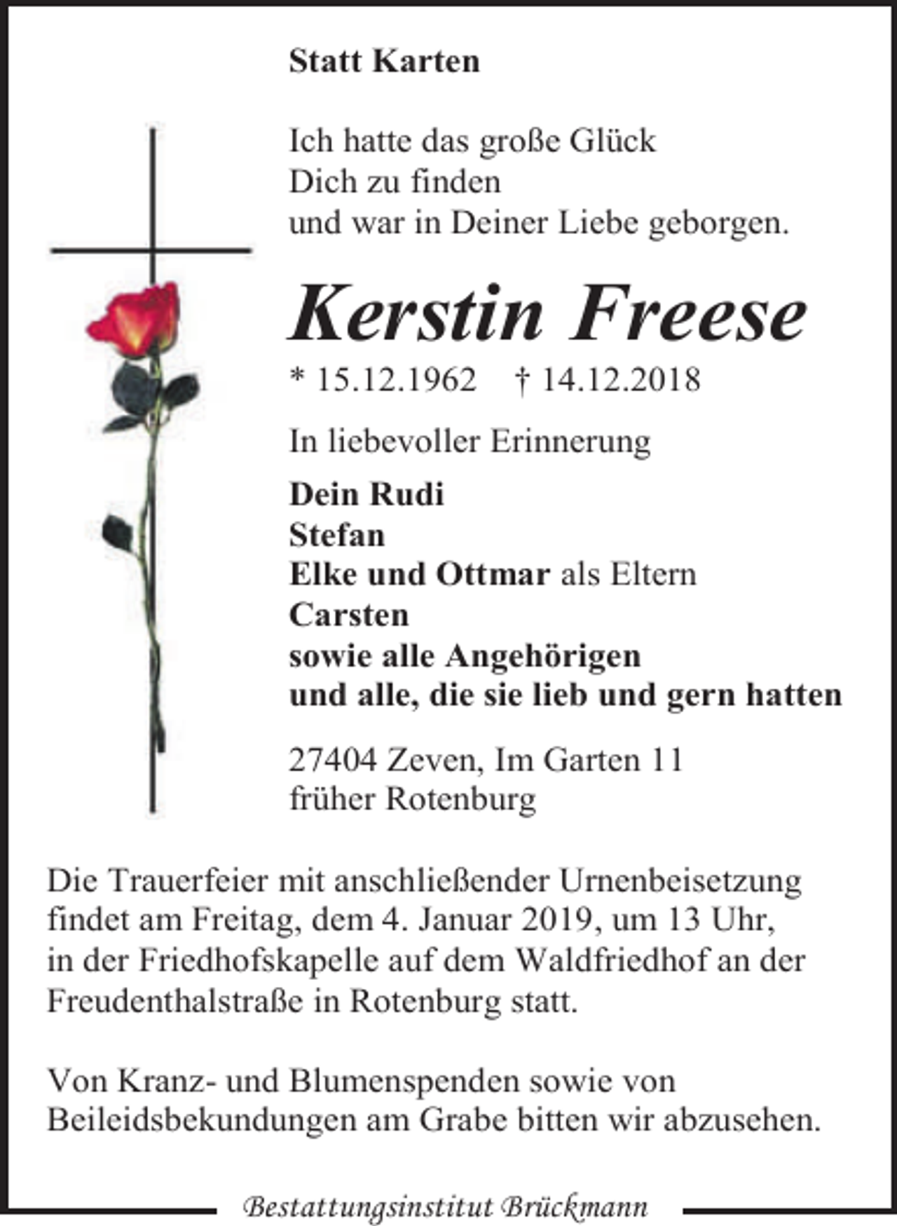 <p>Statt Karten<br />Ich hatte das große Glück<br />Dich zu finden<br />und war in Deiner Liebe geborgen.</p><p>Kerstin Freese<br />* 15.12.1962</p><p>† 14.12.2018</p><p>In liebevoller Erinnerung<br />Dein Rudi<br />Stefan<br />Elke und Ottmar als Eltern<br />Carsten<br />sowie alle Angehörigen<br />und alle, die sie lieb und gern hatten<br />27404 Zeven, Im Garten 11<br />früher Rotenburg<br />Die Trauerfeier mit anschließender Urnenbeisetzung<br />findet am Freitag, dem 4. Januar 2019, um 13 Uhr,<br />in der Friedhofskapelle auf dem Waldfriedhof an der<br />Freudenthalstraße in Rotenburg statt.<br />Von Kranz- und Blumenspenden sowie von<br />Beileidsbekundungen am Grabe bitten wir abzusehen.<br />Bestattungsinstitut Brückmann</p>