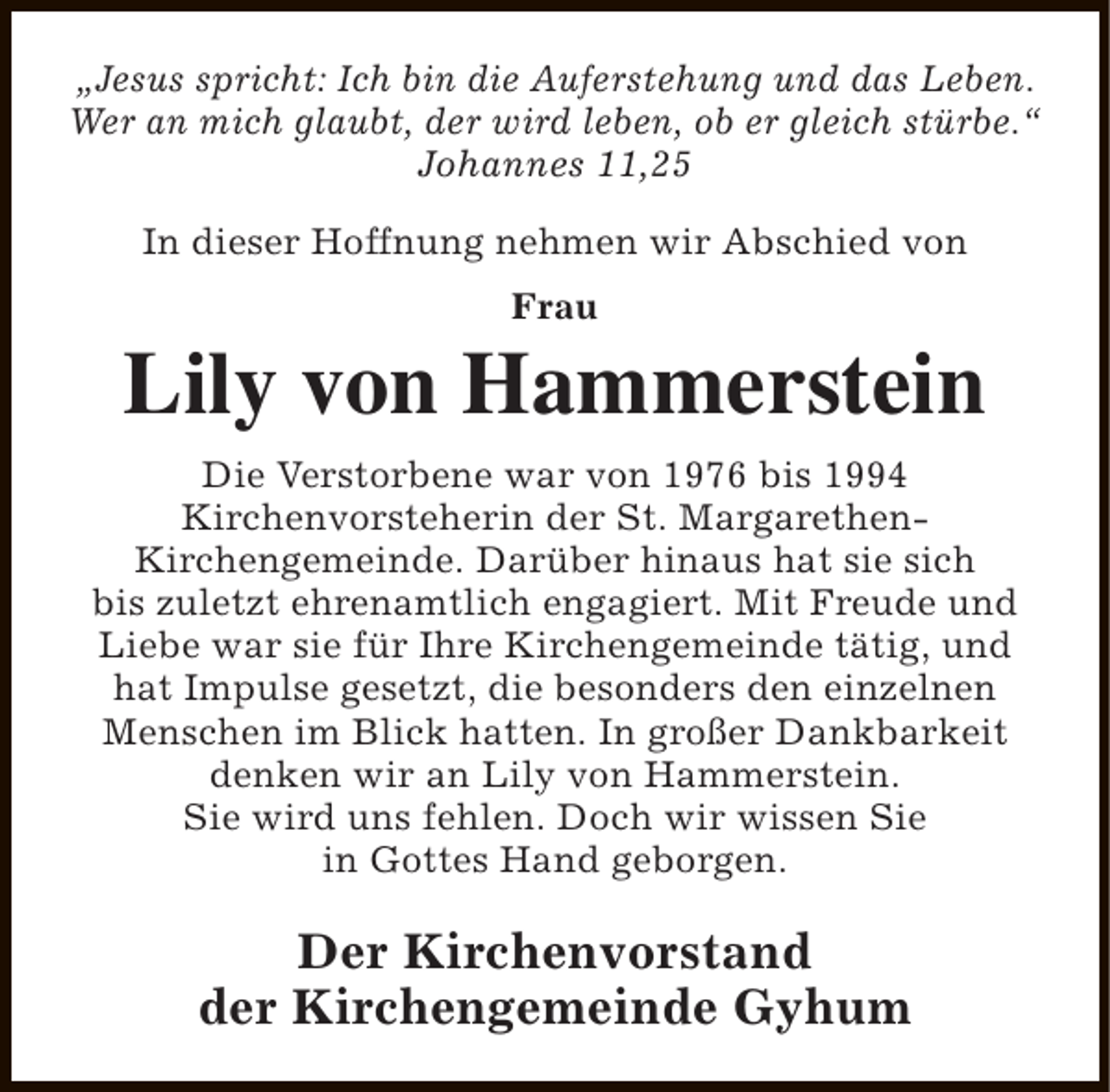 <p>„Jesus spricht: Ich bin die Auferstehung und das Leben.<br />Wer an mich glaubt, der wird leben, ob er gleich stürbe.“<br />Johannes 11,25<br />In dieser Hoffnung nehmen wir Abschied von<br />Frau</p><p>Lily von Hammerstein<br />Die Verstorbene war von 1976 bis 1994<br />Kirchenvorsteherin der St. MargarethenKirchengemeinde. Darüber hinaus hat sie sich<br />bis zuletzt ehrenamtlich engagiert. Mit Freude und<br />Liebe war sie für Ihre Kirchengemeinde tätig, und<br />hat Impulse gesetzt, die besonders den einzelnen<br />Menschen im Blick hatten. In großer Dankbarkeit<br />denken wir an Lily von Hammerstein.<br />Sie wird uns fehlen. Doch wir wissen Sie<br />in Gottes Hand geborgen.</p><p>Der Kirchenvorstand<br />der Kirchengemeinde Gyhum</p>