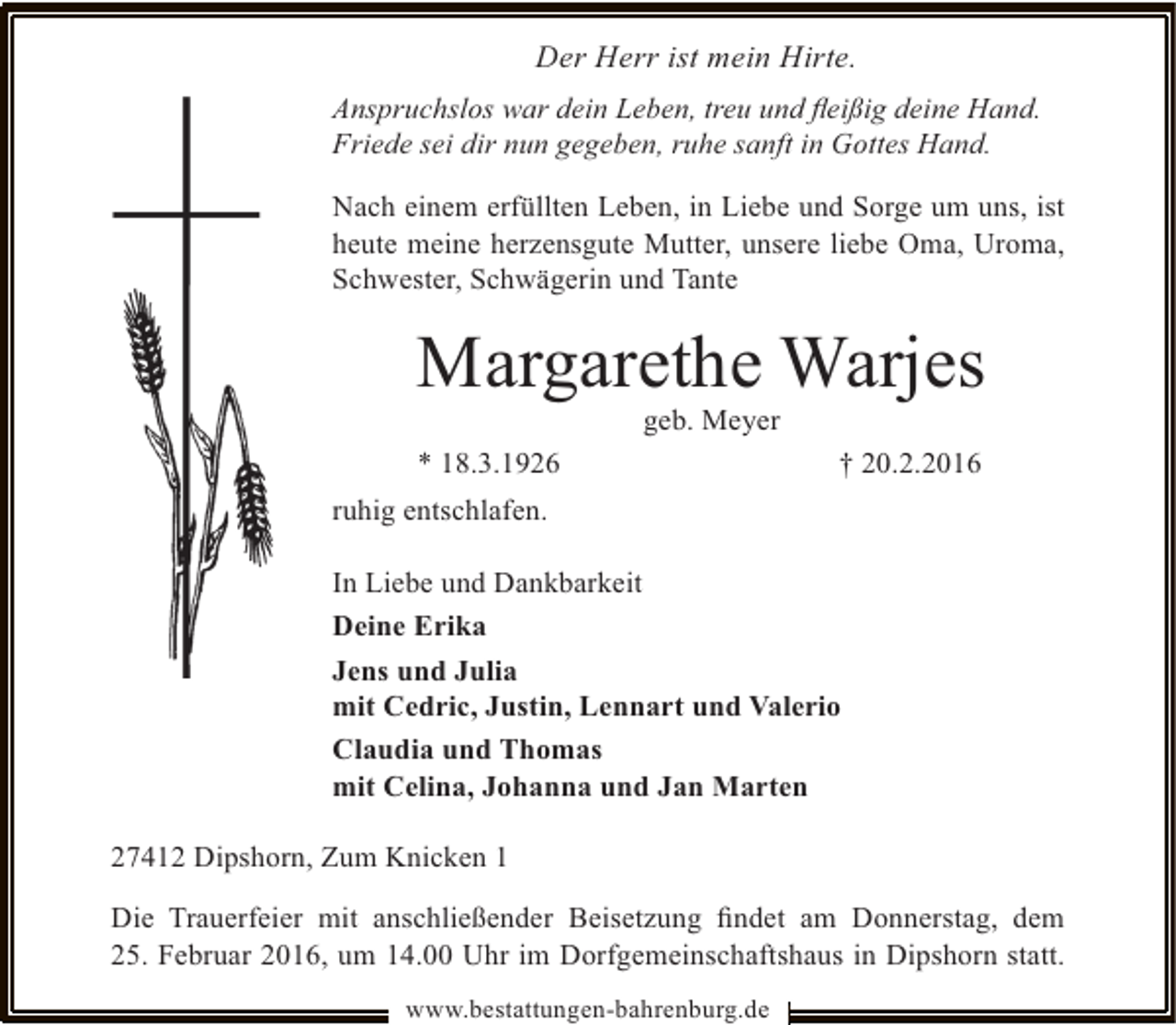 <p>Der Herr ist mein Hirte.<br />Anspruchslos war dein Leben, treu und ﬂeißig deine Hand.<br />Friede sei dir nun gegeben, ruhe sanft in Gottes Hand.<br />Nach einem erfüllten Leben, in Liebe und Sorge um uns, ist<br />heute meine herzensgute Mutter, unsere liebe Oma, Uroma,<br />Schwester, Schwägerin und Tante</p><p>Margarethe Warjes<br />geb. Meyer</p><p>* 18.3.1926</p><p>† 20.2.2016</p><p>ruhig entschlafen.<br />In Liebe und Dankbarkeit<br />Deine Erika<br />Jens und Julia<br />mit Cedric, Justin, Lennart und Valerio<br />Claudia und Thomas<br />mit Celina, Johanna und Jan Marten<br />27412 Dipshorn, Zum Knicken 1<br />Die Trauerfeier mit anschließender Beisetzung ﬁndet am Donnerstag, dem<br />25. Februar 2016, um 14.00 Uhr im Dorfgemeinschaftshaus in Dipshorn statt.<br />www.bestattungen-bahrenburg.de</p>