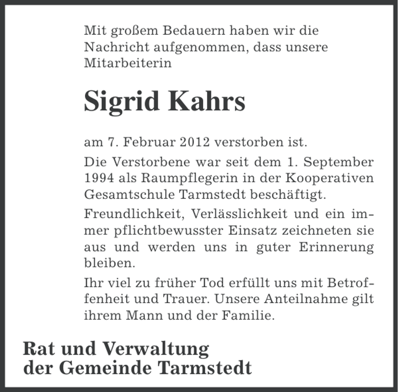 <p>Mit großem Bedauern haben wir die<br />Nachricht aufgenommen, dass unsere<br />Mitarbeiterin</p><p>Sigrid Kahrs<br />am 7. Februar 2012 verstorben ist.<br />Die Verstorbene war seit dem 1. September<br />1994 als Raumpflegerin in der Kooperativen<br />Gesamtschule Tarmstedt beschäftigt.<br />Freundlichkeit, Verlässlichkeit und ein immer pflichtbewusster Einsatz zeichneten sie<br />aus und werden uns in guter Erinnerung<br />bleiben.<br />Ihr viel zu früher Tod erfüllt uns mit Betroffenheit und Trauer. Unsere Anteilnahme gilt<br />ihrem Mann und der Familie.</p><p>Rat und Verwaltung<br />der Gemeinde Tarmstedt</p>