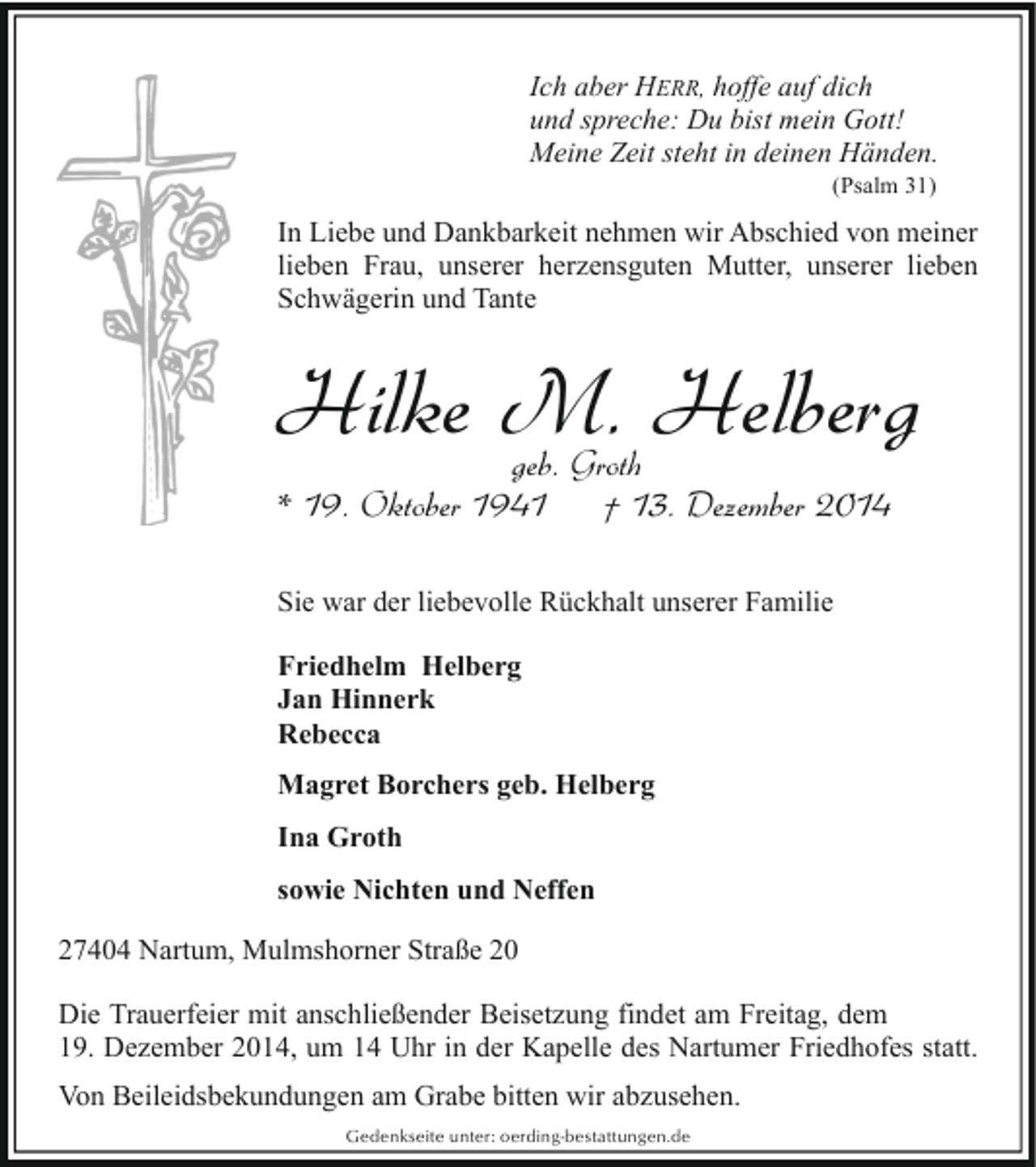 <p>Ich aber HERR, hoffe auf dich<br />und spreche: Du bist mein Gott!<br />Meine Zeit steht in deinen Händen.<br />(Psalm 31)</p><p>In Liebe und Dankbarkeit nehmen wir Abschied von meiner<br />lieben Frau, unserer herzensguten Mutter, unserer lieben<br />Schwägerin und Tante</p><p>Hilke M. Helberg<br />geb. Groth<br />* 19. Oktober 1941<br />† 13. Dezember 2014<br />Sie war der liebevolle Rückhalt unserer Familie<br />Friedhelm Helberg<br />Jan Hinnerk<br />Rebecca<br />Magret Borchers geb. Helberg<br />Ina Groth<br />sowie Nichten und Neffen<br />27404 Nartum, Mulmshorner Straße 20<br />Die Trauerfeier mit anschließender Beisetzung findet am Freitag, dem<br />19. Dezember 2014, um 14 Uhr in der Kapelle des Nartumer Friedhofes statt.<br />Von Beileidsbekundungen am Grabe bitten wir abzusehen.<br />Gedenkseite unter: oerding-bestattungen.de</p>