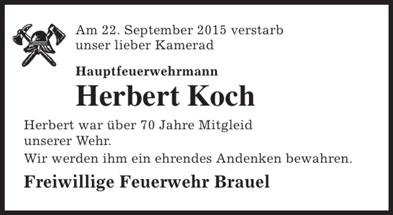 <p>Am 22. September 2015 verstarb<br />unser lieber Kamerad<br />Hauptfeuerwehrmann</p><p>Herbert Koch</p><p>Herbert war über 70 Jahre Mitgleid<br />unserer Wehr.<br />Wir werden ihm ein ehrendes Andenken bewahren.</p><p>Freiwillige Feuerwehr Brauel</p>