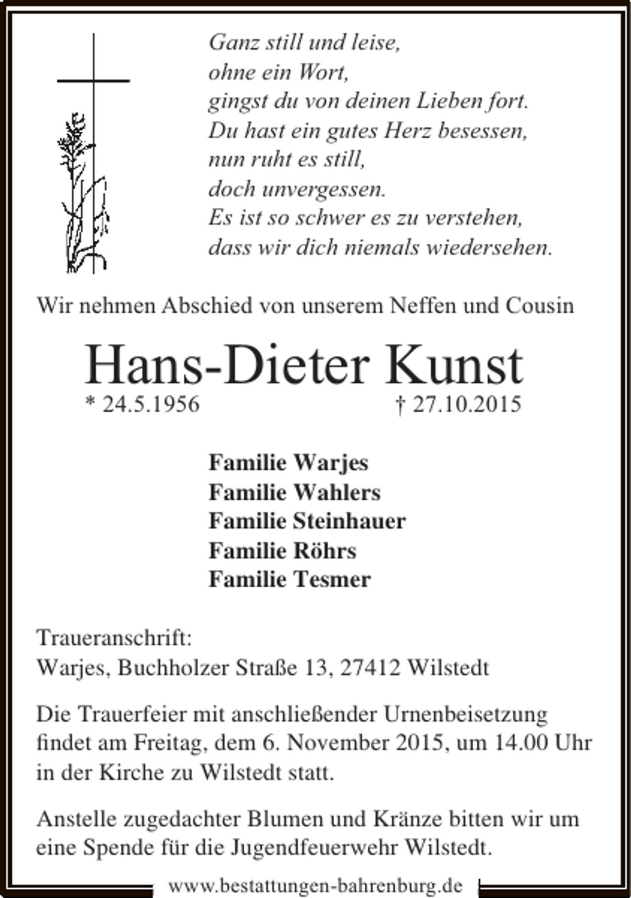 <p>Ganz still und leise,<br />ohne ein Wort,<br />gingst du von deinen Lieben fort.<br />Du hast ein gutes Herz besessen,<br />nun ruht es still,<br />doch unvergessen.<br />Es ist so schwer es zu verstehen,<br />dass wir dich niemals wiedersehen.<br />Wir nehmen Abschied von unserem Neffen und Cousin</p><p>Hans-Dieter Kunst<br />* 24.5.1956</p><p>† 27.10.2015</p><p>Familie Warjes<br />Familie Wahlers<br />Familie Steinhauer<br />Familie Röhrs<br />Familie Tesmer<br />Traueranschrift:<br />Warjes, Buchholzer Straße 13, 27412 Wilstedt<br />Die Trauerfeier mit anschließender Urnenbeisetzung<br />ﬁndet am Freitag, dem 6. November 2015, um 14.00 Uhr<br />in der Kirche zu Wilstedt statt.<br />Anstelle zugedachter Blumen und Kränze bitten wir um<br />eine Spende für die Jugendfeuerwehr Wilstedt.<br />www.bestattungen-bahrenburg.de</p>