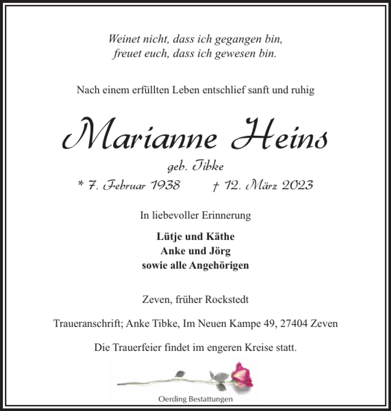 <p>Weinet nicht, dass ich gegangen bin,<br />freuet euch, dass ich gewesen bin.<br />Nach einem erfüllten Leben entschlief sanft und ruhig</p><p>Marianne Heins<br />geb. Tibke</p><p>* 7. Februar 1938</p><p>† 12. März 2023</p><p>In liebevoller Erinnerung<br />Lütje und Käthe<br />Anke und Jörg<br />sowie alle Angehörigen<br />Zeven, früher Rockstedt<br />Traueranschrift; Anke Tibke, Im Neuen Kampe 49, 27404 Zeven<br />Die Trauerfeier findet im engeren Kreise statt.</p><p>Oerding Bestattungen</p>