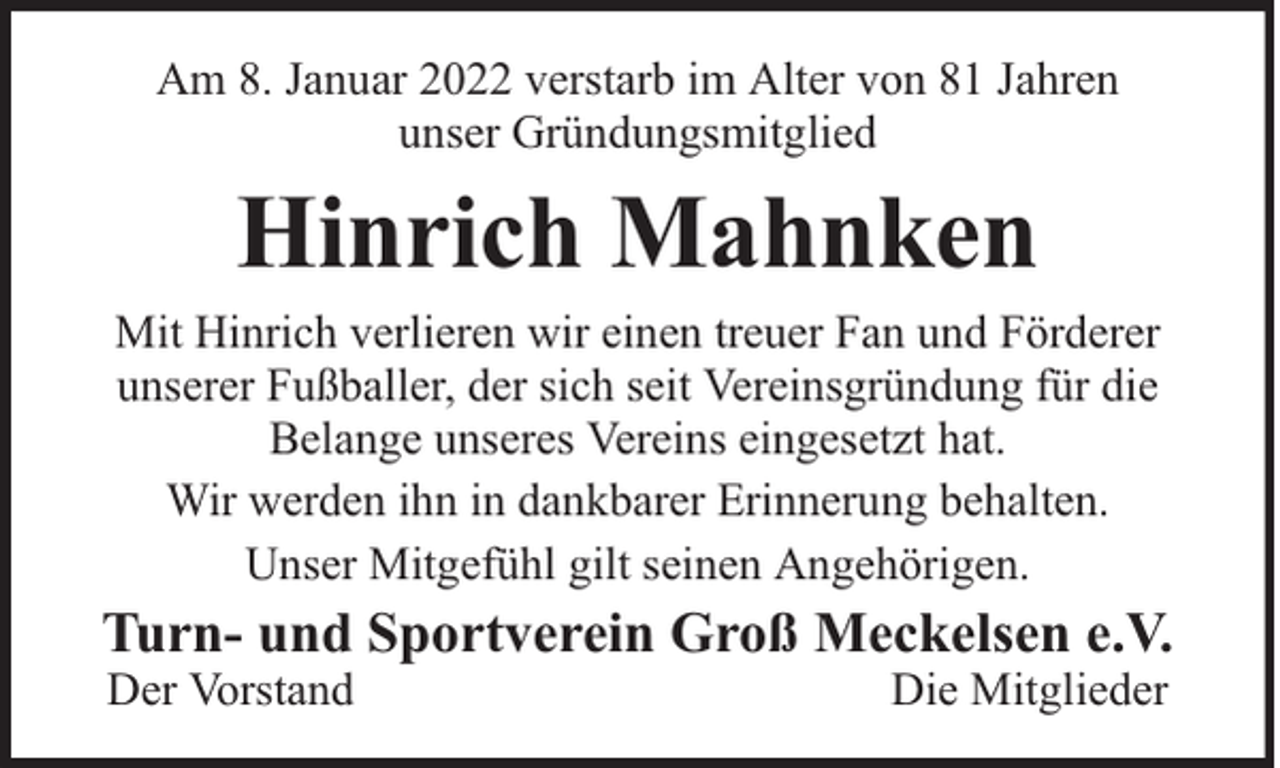 <p>Am 8. Januar 2022 verstarb im Alter von 81 Jahren<br />unser Gründungsmitglied</p><p>Hinrich Mahnken</p><p>Mit Hinrich verlieren wir einen treuer Fan und Förderer<br />unserer Fußballer, der sich seit Vereinsgründung für die<br />Belange unseres Vereins eingesetzt hat.<br />Wir werden ihn in dankbarer Erinnerung behalten.<br />Unser Mitgefühl gilt seinen Angehörigen.</p><p>Turn- und Sportverein Groß Meckelsen e.V.<br />Der Vorstand</p><p>Die Mitglieder</p>