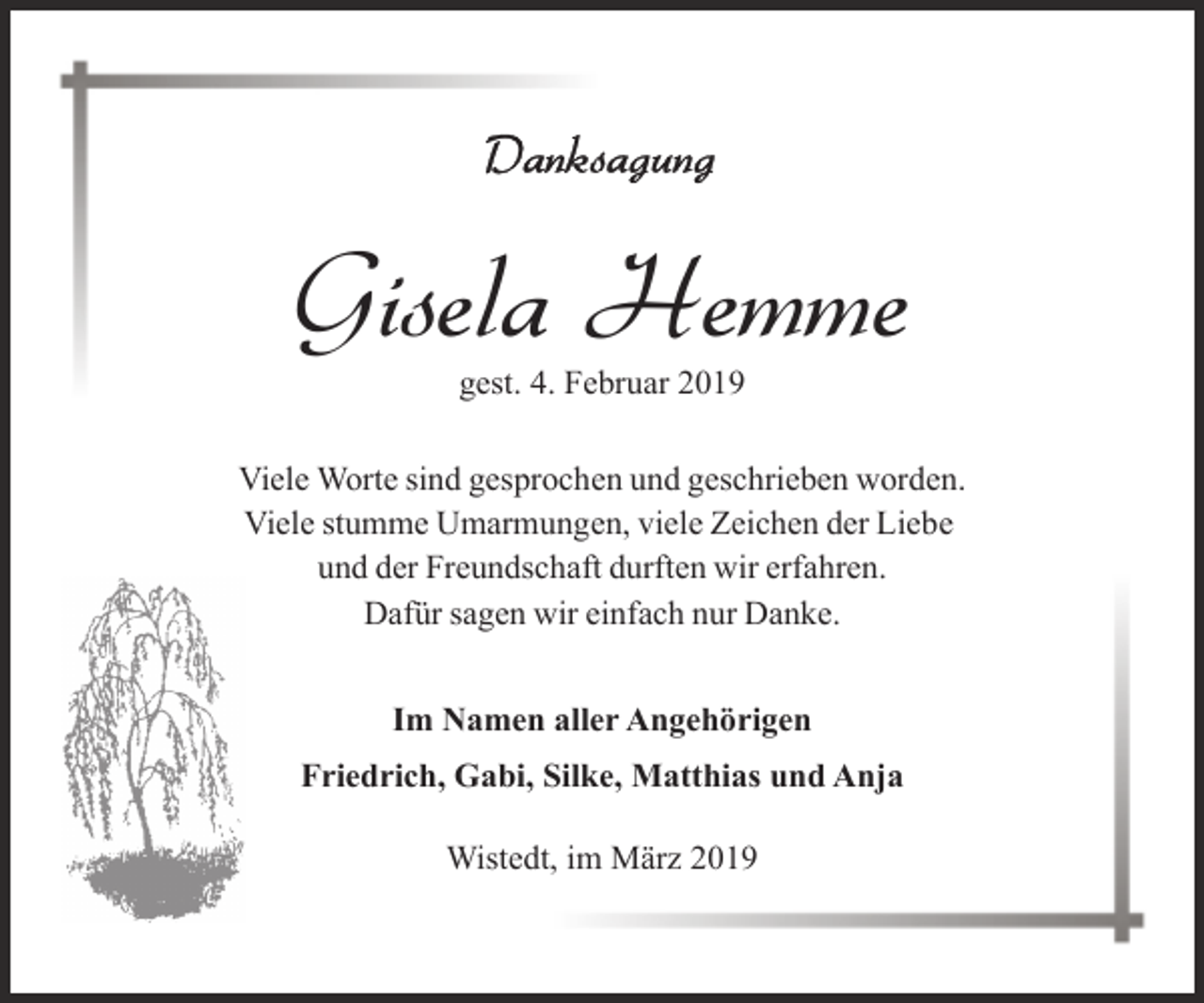 <p>Gisela Hemme<br />gest. 4. Februar 2019</p><p>Viele Worte sind gesprochen und geschrieben worden.<br />Viele stumme Umarmungen, viele Zeichen der Liebe<br />und der Freundschaft durften wir erfahren.<br />Dafür sagen wir einfach nur Danke.<br />Im Namen aller Angehörigen<br />Friedrich, Gabi, Silke, Matthias und Anja<br />Wistedt, im März 2019</p>