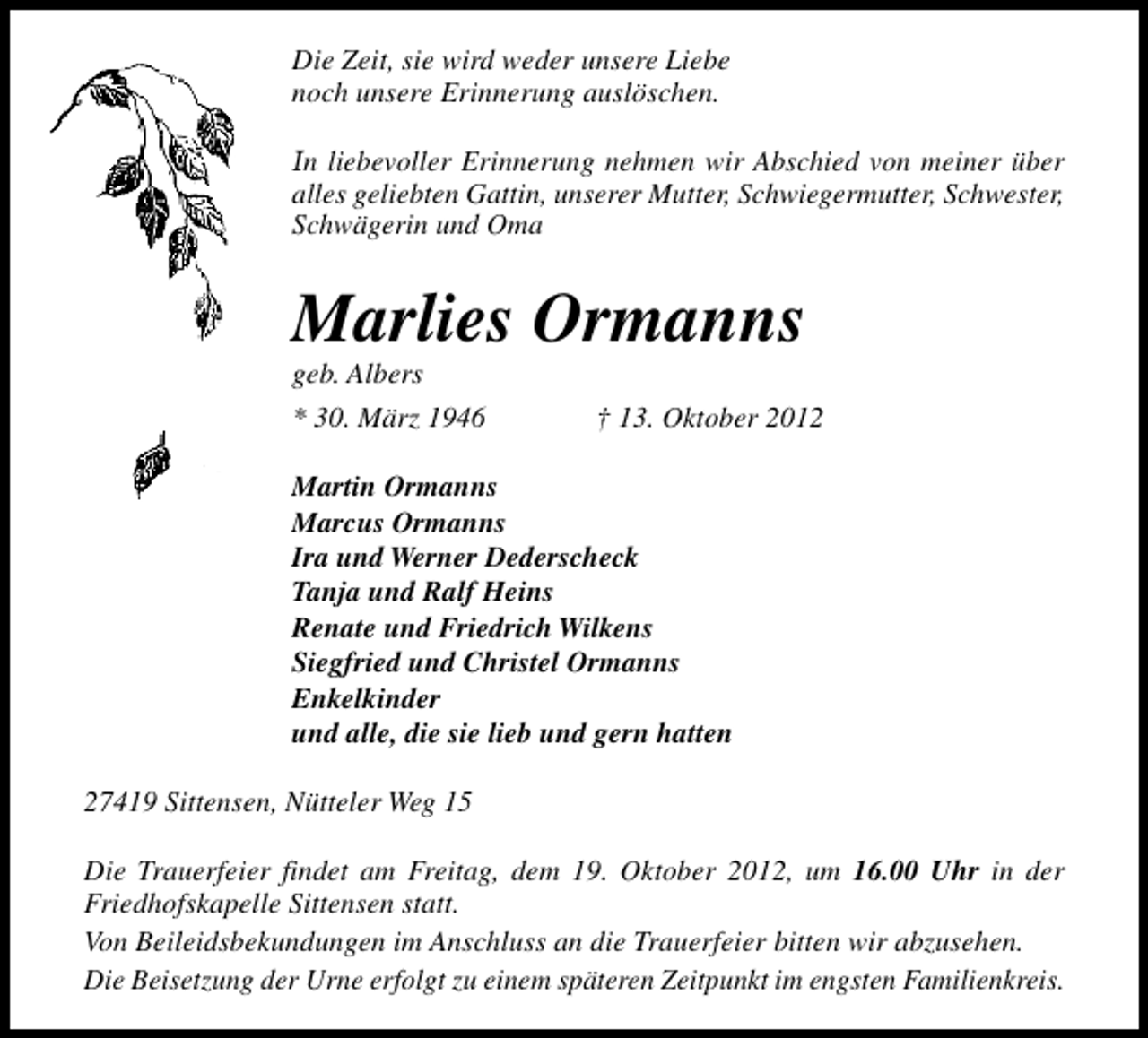 <p>Die Zeit, sie wird weder unsere Liebe<br />noch unsere Erinnerung auslöschen.<br />In liebevoller Erinnerung nehmen wir Abschied von meiner über<br />alles geliebten Gattin, unserer Mutter, Schwiegermutter, Schwester,<br />Schwägerin und Oma</p><p>Marlies Ormanns<br />geb. Albers</p><p>* 30. März 1946</p><p>† 13. Oktober 2012</p><p>Martin Ormanns<br />Marcus Ormanns<br />Ira und Werner Dederscheck<br />Tanja und Ralf Heins<br />Renate und Friedrich Wilkens<br />Siegfried und Christel Ormanns<br />Enkelkinder<br />und alle, die sie lieb und gern hatten<br />27419 Sittensen, Nütteler Weg 15<br />Die Trauerfeier findet am Freitag, dem 19. Oktober 2012, um 16.00 Uhr in der<br />Friedhofskapelle Sittensen statt.<br />Von Beileidsbekundungen im Anschluss an die Trauerfeier bitten wir abzusehen.<br />Die Beisetzung der Urne erfolgt zu einem späteren Zeitpunkt im engsten Familienkreis.</p>