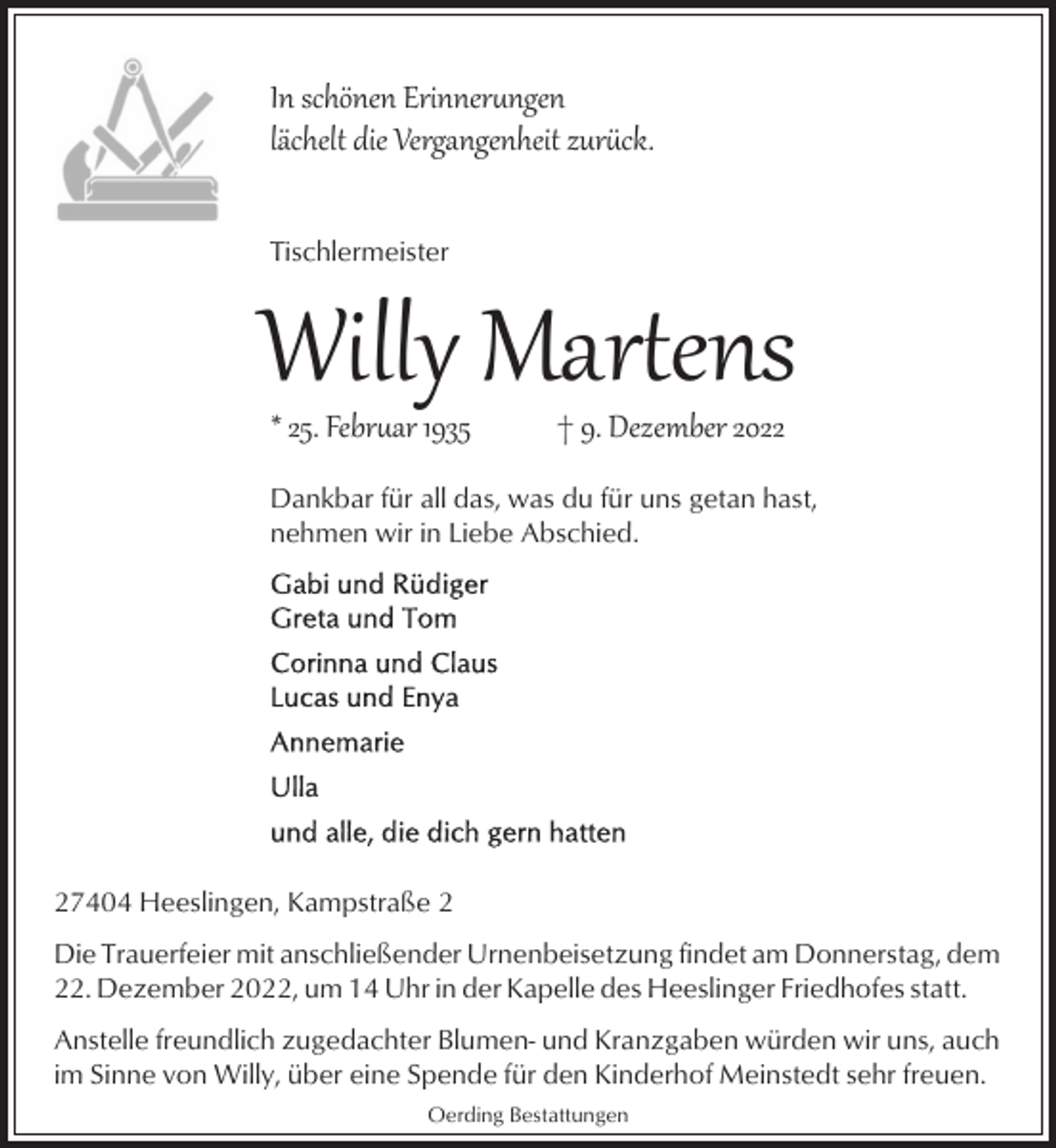 <p>In schönen Erinnerngen<br />lächelt die Vergangenheit zurck.<br />Tischlermeister</p><p>Willy Mar�ens<br />* 25. Febrar 1935</p><p>† 9. Dezember 2022</p><p>Dankbar für all das, was du für uns getan hast,<br />nehmen wir in Liebe Abschied.</p><p>27404 Heeslingen, Kampstraße 2<br />Die Trauerfeier mit anschließender Urnenbeisetzung findet am Donnerstag, dem<br />22. Dezember 2022, um 14 Uhr in der Kapelle des Heeslinger Friedhofes statt.<br />Anstelle freundlich zugedachter Blumen- und Kranzgaben würden wir uns, auch<br />im Sinne von Willy, über eine Spende für den Kinderhof Meinstedt sehr freuen.<br />Oerding Bestattungen</p>
