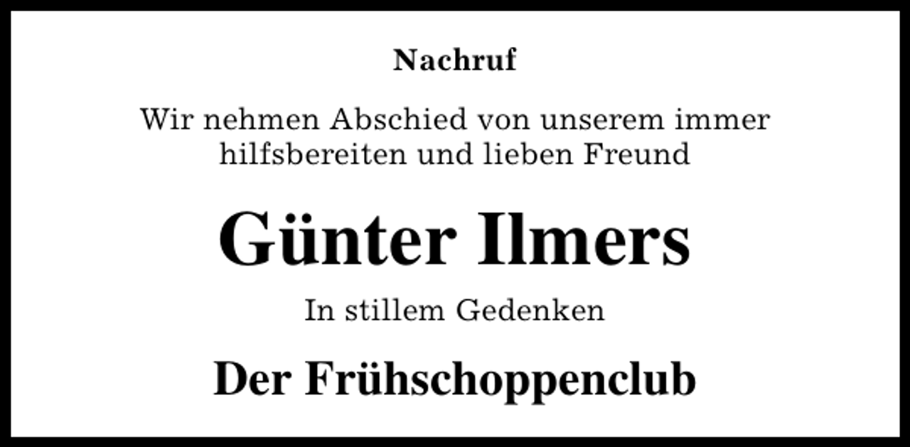 <p>Nachruf<br />Wir nehmen Abschied von unserem immer<br />hilfsbereiten und lieben Freund</p><p>Günter Ilmers<br />In stillem Gedenken</p><p>Der Frühschoppenclub</p>